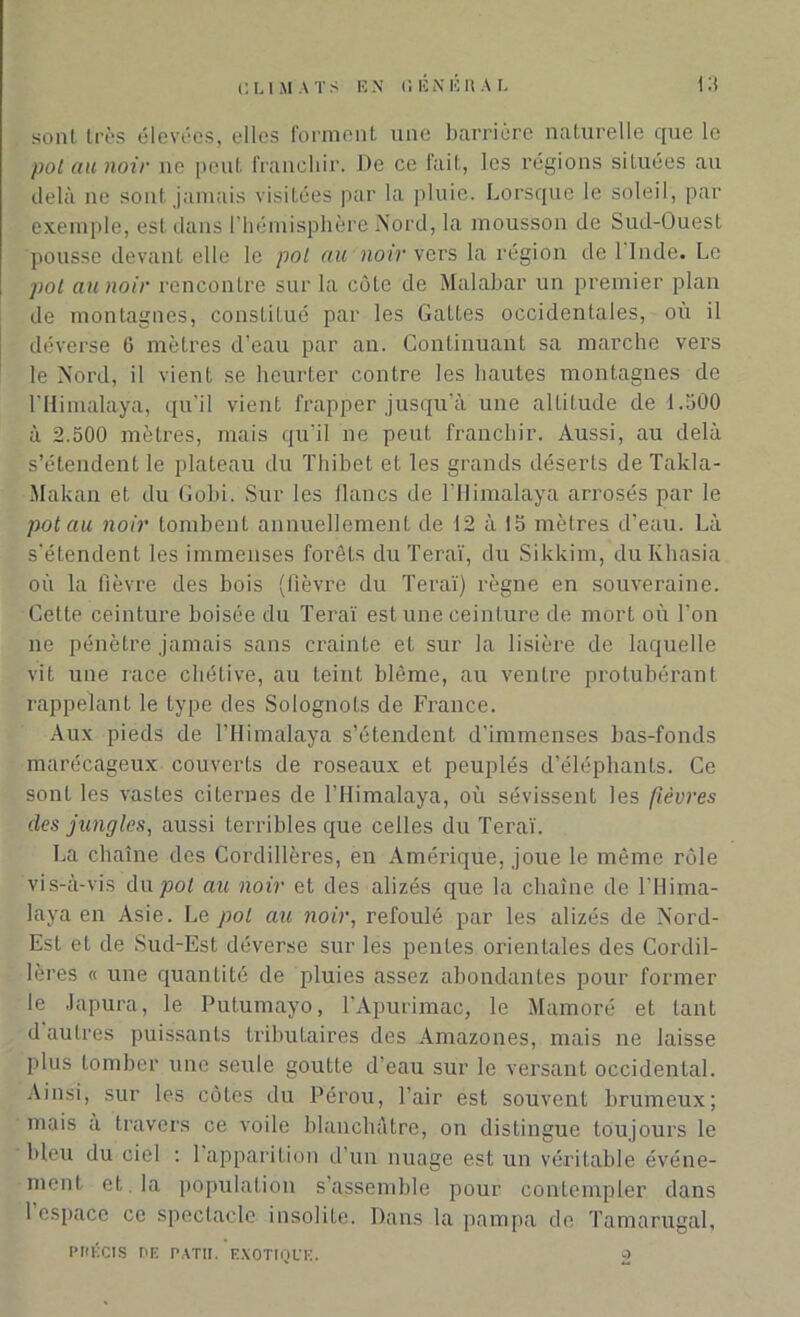 sont très élevées, elles forment une barrière naturelle que le pot au noir ne peut franchir. De ce fait, les régions situées au delà ne sont jamais visitées par la pluie. Lorsque le soleil, par exemple, est dans l’hémisphère Nord, la mousson de Sud-Ouest pousse devant elle le pol au noir vers la région de 1 Inde. Le pot au noir rencontre sur la côte de Malabar un premier plan de montagnes, constitué par les Gattes occidentales, où il déverse C mètres d’eau par an. Continuant sa marche vers le Nord, il vient se heurter contre les hautes montagnes de l'Himalaya, qu'il vient frapper jusqu'à une altitude de d.500 à 2.500 mètres, mais qu’il ne peut franchir. Aussi, au delà s’étendent le plateau du Thibet et les grands déserts de Takla- Makan et du Gobi. Sur les flancs de l’Himalaya arrosés par le pot au noir tombent annuellement de 12 à !5 mètres d’eau. Là s'étendent les immenses forêts du Teraï, du Sikkim, duKhasia où la fièvre des bois (fièvre du Teraï) règne en souveraine. Cette ceinture boisée du Teraï est une ceinture de mort où l’on ne pénètre jamais sans ei’ainte et sur la lisière de laquelle vit une race chétive, au teint blême, au ventre protubérant rappelant le type des Solognots de France. Aux pieds de l’Himalaya s’étendent d'immenses bas-fonds marécageux couverts de roseaux et peuplés d’éléphants. Ce sont les vastes citernes de l’Himalaya, où sévissent les fièvres des jungles, aussi terribles que celles du Teraï. La chaîne des Cordillères, en Amérique, joue le même rôle vis-à-vis du pot au noir et des alizés que la chaîne de l’Hima- laya en Asie. Le pol au noir, refoulé par les alizés de Nord- Est et de Sud-Est déverse sur les pentes orientales des Cordil- lères « une quantité de pluies assez abondantes pour former le Japura, le Putumayo, l'Apurimac, le Mamoré et tant d autres puissants tributaires des Amazones, mais ne laisse plus tomber une seule goutte d’eau sur le versant occidental. Ainsi, sur les côtes du Pérou, l’air est souvent brumeux; mais a travers ce voile blanchâtre, on distingue toujours le bleu du ciel : 1 apparition d’un nuage est un véritable événe- ment et la population s assemble pour contempler dans 1 espace ce spectacle insolite. Dans la pampa de Tamarugal, PPÉCIS PE PATIT. EXOTIQUE.