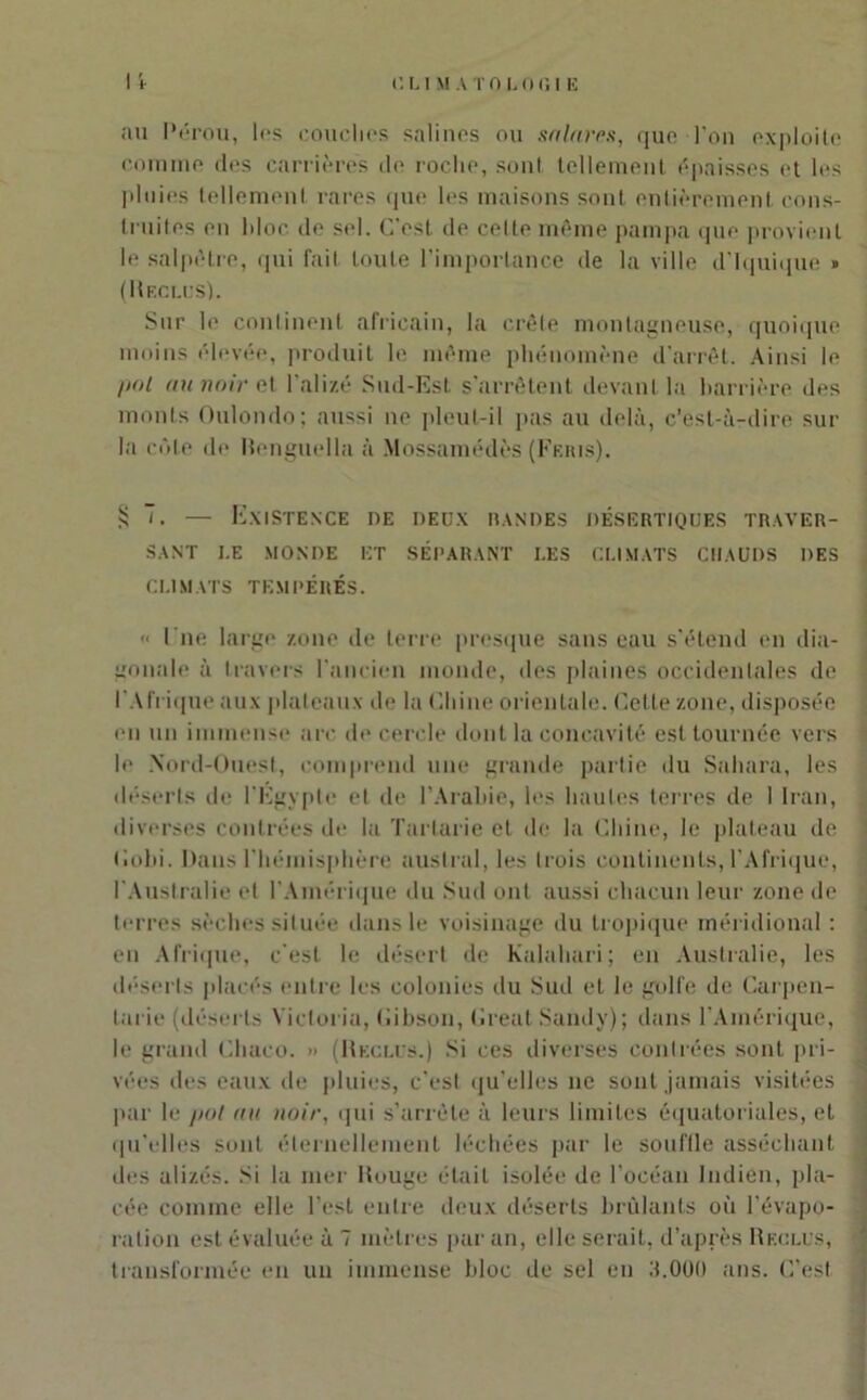 au Pérou, les couches salines ou sa lares, que l’on exploite comme des carrières de roche, sont tellement épaisses et les pluies tellement rares que les maisons sont entièrement cons- truites en hloc de sel. C'est de celte même pampa que provient le salpêtre, qui fait toute l’importance de la ville d'Iquique » (Reclus). Sur le continent africain, la crête montagneuse, quoique moins élevée, produit le même phénomène d'arrêt. Ainsi le pol au noir et l'alizé Sud-Est s’arrêtent devant la barrière des monts Oulondo; aussi ne pleut-il pas au delà, c’est-à-dire sur la cède de lîenguella à Mossamédès (Feris). § — Existence de deux mandes désertiques traver- sant I.E MONDE ET SÉPARANT I.ES CLIMATS CHAUDS DES CLIMATS TEMPÉRÉS.  l’ne large zone de terre presque sans eau s'étend en dia- gonale à travers l'ancien monde, des plaines occidentales de l'Afrique aux plateaux de la Chine orientale. Cette zone, disposée en un immense arc de cercle dont la concavité est tournée vers le Nord-Ouest, comprend une grande partie du Sahara, les déserts de l'Egypte et de l’Arabie, les hautes terres de 1 Iran, diverses contrées de la Tarlarie et de la Chine, le plateau de Oobi. Dans l'hémisphère austral, les trois continents, l'Afrique, l'Australie et l’Amérique du Sud ont aussi chacun leur zone de terres sèches située dans le voisinage du tropique méridional : en Afrique, c'est le désert de Kalahari; en Australie, les déserts placés entre les colonies du Sud et le golfe de Carpen- larie (déserts Victoria, Gibson, Créât Sandy); dans l’Amérique, le grand Cliaco. » (Reclus.) Si ces diverses contrées sont pri- vées des eaux de pluies, c’est qu’elles ne sont jamais visitées par le pot au noir, qui s’arrête à leurs limites équatoriales, et qu’elles sont éternellement léchées par le souffle asséchant des alizés. Si la mer Rouge était isolée de l’océan Indien, pla- cée comine elle l’est entre deux déserts brûlants où l’évapo- ration est évaluée à 7 mètres par an, elle serait, d’après Reclus, transformée en un immense bloc de sel en 3.000 ans. C’est