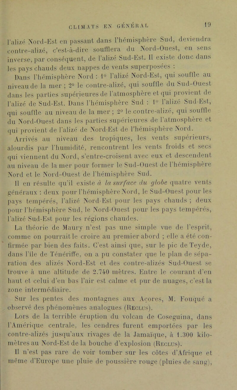 l’alizé Nord-Est eu passant dans l’hémisphère Sud, deviendra contre-alizé, c’est-à-dire souillera du Nord-Ouest, en sens inverse, par conséquent, de l’alizé Sud-Est. Il existe donc dans les pays chauds deux nappes de vents superposées : Dans l'hémisphère Nord : 1° l’alizé Nord-Est, qui souffle au niveau de la mer ; 2° le contre-alizé, qui souflle du Sud-Ouest dans les parties supérieures de l’atmosphère et qui provient de l'alizé de Sud-Est. Dans l’hémisphère Sud : lu l’alizé Sud-Est, qui souffle au niveau de la mer ; 2° le contre-alizé, qui souille du Nord-Ouest dans les parties supérieures de l’atmosphère et qui provient de l’alizé de Nord-Est de l’hémisphère Nord. Arrivés au niveau des tropiques, les vents supérieurs, alourdis par l’humidité, rencontrent les vents froids et secs qui viennent du Nord, s’entre-croisent avec eux et descendent au niveau de la mer pour former le Sud-Ouest de l’hémisphère Nord et le Nord-Ouest de l’hémisphère Sud. Il en résulte qu’il existe à la surface du globe quatre vents généraux : deux pour l'hémisphère Nord, le Sud-Ouest pour les pays tempérés, l’alizé Nord-Est pour les pays chauds ; deux pour l’hémisphère Sud. le Nord-Ouest pour les pays tempérés, l’alizé Sud-Est pour les régions chaudes. La théorie de Maury n’est pas une simple vue de l’esprit, comme on pourrait le croire au premier abord ; elle a été con- firmée par bien des faits. C’est ainsi que, sur le pic de Teyde, dans File de Ténériffe, on a pu constater que le plan de sépa- ration des alizés Nord-Est et des contre-alizés Sud-Ouest se trouve à une altitude de 2.740 mètres. Entre le courant d’en haut et celui d’en bas l’air est calme et pur de nuages, c’est la zone intermédiaire. Sur les pentes des montagnes aux Açores, M. Fouqué a observé des phénomènes analogues (Reclus). Lors de la terrible éruption du volcan de Coseguina, dans l'Amérique centrale, les cendres furent emportées par les contre-alizés jusqu’aux rivages de la Jamaïque, à 1.300 kilo- mètres au Nord-Est de la bouche d’explosion (Reclus). Il n’est pas rare de voir tomber sur les côtes d’Afrique et même d’Europe une pluie de poussière rouge (pluies de sang),