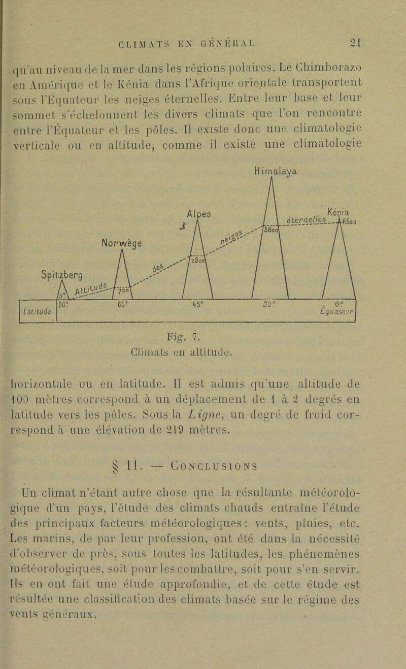 qu'au niveau de la nier dans les régions polaires. Le Chimborazo en Amérique et le Kénia dans I Afrique orientale transportent sous l’Equateur les neiges éternelles. Entre leur base et leur sommet s'échelonnent les divers climats que Ion rencontre entre l'Équateur et les pôles. Il existe donc une climatologie verticale ou en altitude, comme il existe une climatologie Fig. 7. Climats en altitude. horizontale ou en latiLude. Il est admis qu'une altitude de 100 mètres correspond à un déplacement de 1 à 2 degrés en latitude vers les pôles. Sous la Ligne, un degré de froid cor- respond à une élévation de 219 mètres. § 11. — Conclusions Un climat n’étant autre chose que la résultante météorolo- gique d’un pays, l’élude des climats chauds entraîne l’étude des principaux facteurs météorologiques: vents, pluies, etc. Les marins, de par leur profession, ont été dans la nécessité d’observer de près, sous toutes les latitudes, les phénomènes météorologiques, soit pour les combattre, soit pour s’en servir. Us en ont fait une étude approfondie, et de cette étude est résultée une classification des climats basée sur le régime des vents généraux.