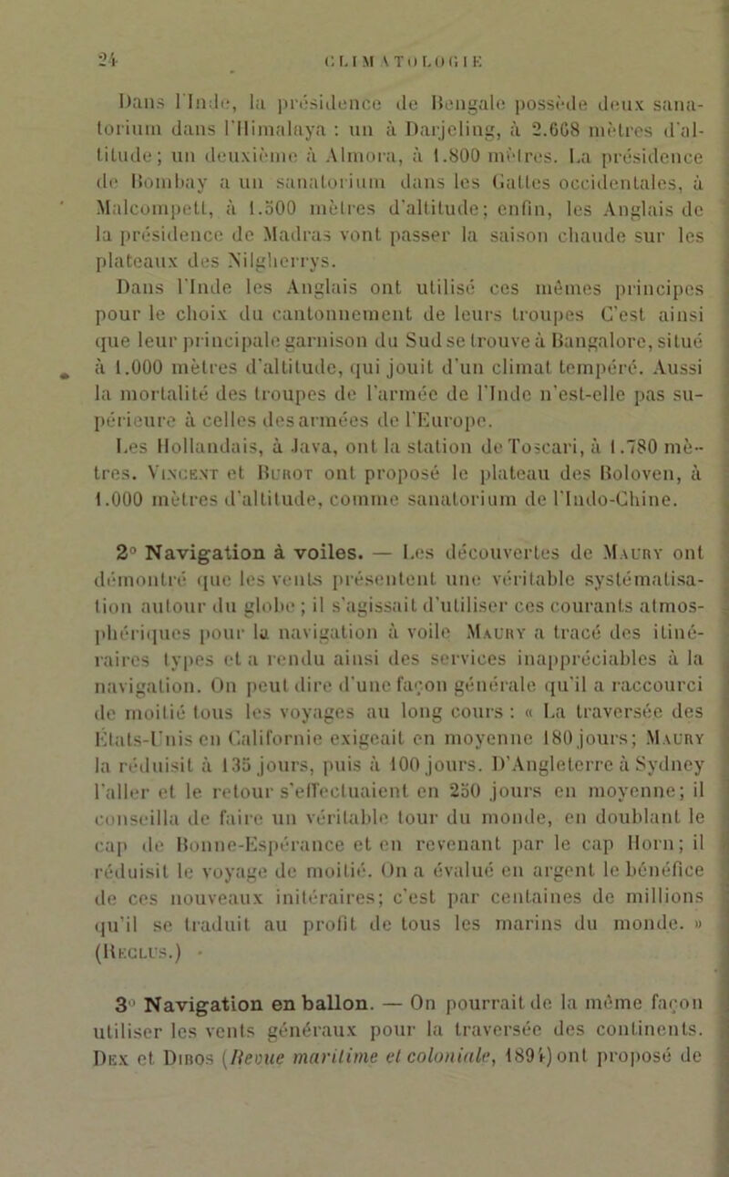Dans l'Inde, la présidence de Bengale possède deux sana- torium dans l’Himalaya : un à Darjeling, à 2.6G8 mètres d’al- titude; un deuxième à Almora, à 1.800 mètres. La présidence de Bombay a un sanatorium dans les Battes occidentales, à Malcompett, à 1.500 mètres d'altitude; enfin, les Anglais de la présidence de Madras vont passer la saison chaude sur les plateaux des Nilgherrys. Dans l'Inde les Anglais ont utilisé ces mêmes principes pour le choix du cantonnement de leurs troupes C’est ainsi que leur principale garnison du Sud se trouve à Bangalore, situé . à 1.000 mètres d’altitude, qui jouit d'un climat tempéré. Aussi la mortalité des troupes de l’armée de l’Inde n’est-elle pas su- périeure à celles des armées de l'Europe. Les Hollandais, à Java, ont la station deToscari, à 1.780 mè- tres. Vincent et Burot ont proposé le plateau des Boloven, à 1.000 mètres d’altitude, comme sanatorium de l’Indo-Chine. 2° Navigation à voiles. — Les découvertes de Maury ont démontré (pie les vents présentent une véritable systématisa- tion autour du globe ; il s’agissait d’utiliser ces courants atmos- phériques pour la navigation à voile Maury a tracé des itiné- raires types et a rendu ainsi des services inappréciables à la navigation. On peut dire d'une façon générale qu’il a raccourci de moitié tous les voyages au long cours : « La traversée des États-Unis en Californie exigeait en moyenne 180 jours; Maury la réduisit à 135 jours, puis à 100 jours. D’Angleterre à Sydney l'aller et le retour s’effectuaient en 250 jours en moyenne; il conseilla de faire un véritable tour du monde, en doublant le cap de Bonne-Espérance et en revenant par le cap Horn; il réduisit le voyage de moitié. On a évalué en argent le bénéfice de ces nouveaux initéraires; c’est par centaines de millions qu’il se traduit au profit de tous les marins du monde. » (Reclus.) • 3 Navigation en ballon. — On pourrait de la même façon utiliser les vents généraux pour la traversée des continents. Dex et Dibos (Revue maritime et coloniale, 1894) ont proposé de