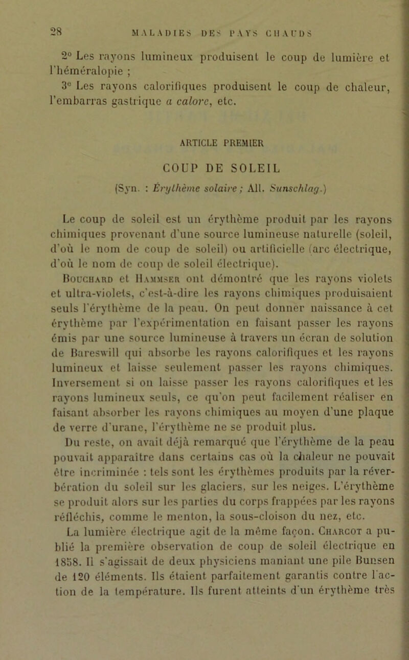 2° Les rayons lumineux produisent le coup de lumière et l’héméralopie ; 3° Les rayons calorifiques produisent le coup de chaleur, l’embarras gastrique a calorc, etc. ARTICLE PREMIER COUP DE SOLEIL (Syn. : Érythème solaire ; Ail. Sunschlay.) Le coup de soleil est un érythème produit par les rayons chimiques provenant d’une source lumineuse naturelle (soleil, d’où le nom de coup de soleil) ou artificielle (arc électrique, d'où le nom de coup de soleil électrique). Bouchard et H amuser ont démontré que les rayons violets et ultra-violels, c’est-à-dire les rayons chimiques produisaient seuls l’érythème de la peau. On peut donner naissance à cet érythème par l’expérimentation en faisant passer les rayons émis par une source lumineuse à travers un écran de solution de Bareswill qui absorbe les rayons calorifiques et les rayons lumineux et laisse seulement passer les rayons chimiques. Inversement si on laisse passer les rayons calorifiques et les rayons lumineux seuls, ce qu’on peut facilement réaliser en faisant absorber les rayons chimiques au moyen d’une plaque de verre d’urane, l'érythème ne se produit plus. Du reste, on avait déjà remarqué que l’érythème de la peau pouvait apparaître dans certains cas où la chaleur ne pouvait être incriminée : tels sont les érythèmes produits par la réver- bération du soleil sur les glaciers, sur les neiges. L’érythème se produit alors sur les parties du corps frappées par les rayons réfléchis, comme le menton, la sous-cloison du nez, etc. La lumière électrique agit de la même façon. Charcot a pu- blié la première observation de coup de soleil électrique en 1838. Il s'agissait de deux physiciens maniant une pile Bunsen de 120 éléments. Ils étaient parfaitement garantis contre fac- tion de la température. Ils furent atteints d'un érythème très