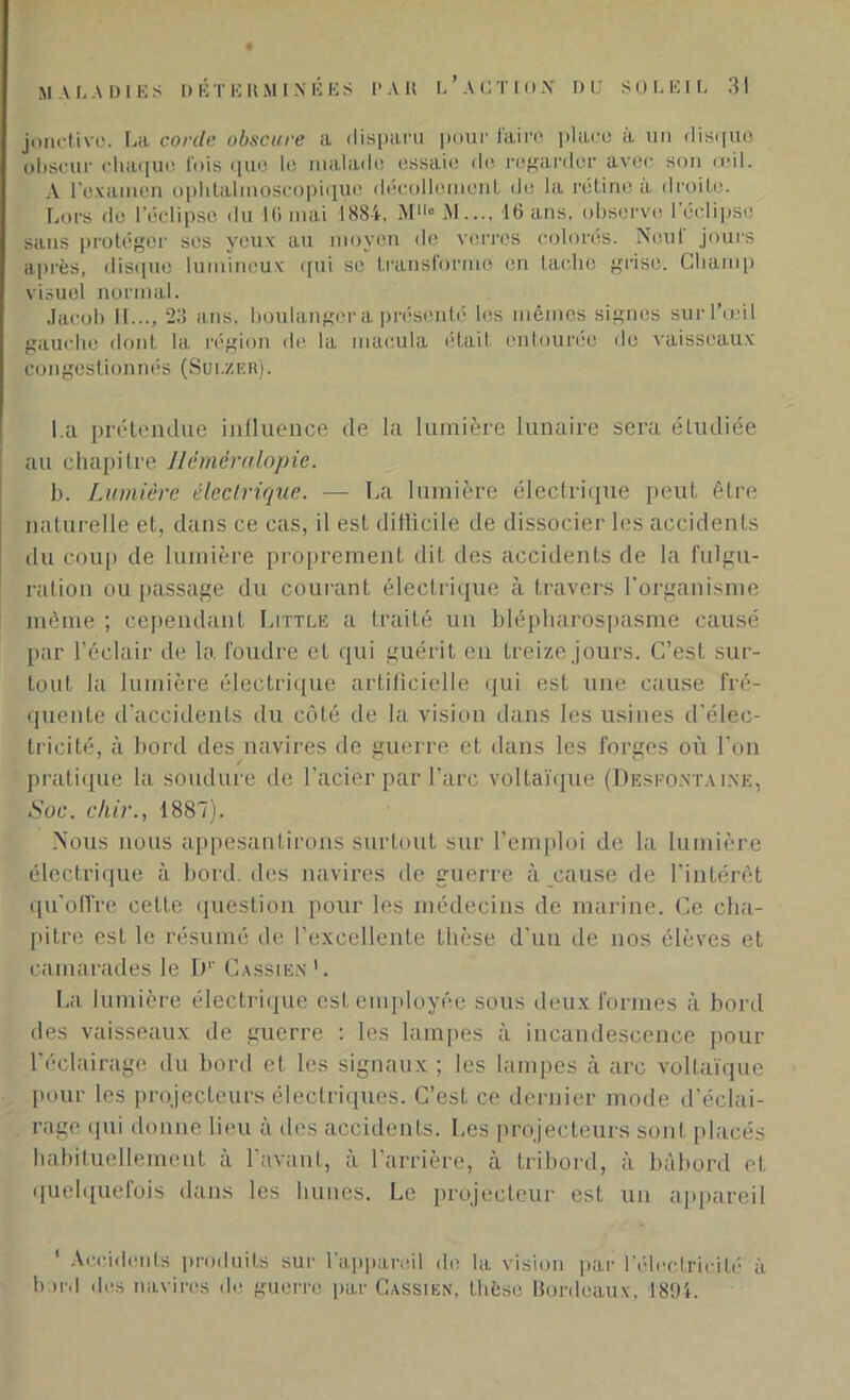 joncti vu. La corde obscure a disparu pour iairc place à un disque obscur chaque fois que le malade essaie de regarder avec son œil. A l’examen ophtalmoscopique décollement de la rétine à droite. Lors de l’éclipse du IG mai 1884. MHo M.... 16 ans, observe l’éclipse sans protéger ses yeux au moyen de verres colorés. Neul jours après, disque lumineux qui se transforme en tache grise. Champ visuel normal. Jacob IL.., 23 ans. boulanger a présenté les mêmes signes sur l’œil gauche dont la région de la macula était entourée de vaisseaux congestionnés (Sui.zer). La prétendue influence de la lumière lunaire sera étudiée au chapitre Héméralopie. b. Lumière électrique. — La lumière électrique peut être naturelle et, dans ce cas, il est dillicile de dissocier les accidents du coup de lumière proprement dit des accidents de la fulgu- ration ou passage du courant électrique à travers l’organisme même ; cependant Little a traité un blépharospasme causé par l’éclair de la foudre et qui guérit en treize jours. C’est sur- tout la lumière électrique artificielle qui est une cause fré- quente d’accidents du côté de la vision dans les usines d’élec- tricité, à bord des navires de guerre et dans les forges où l’on pratique la soudure de l’acier par l’arc voltaïque (Desfontaine, Suc. chir., 1887). Nous nous appesantirons surtout sur l’emploi de la lumière électrique à bord, des navires de guerre à cause de l’intérêt qu’offre cette question pour les médecins de marine. Ce cha- pitre est le résumé de l’excellente thèse d’un de nos élèves et camarades le D1’ Cassien1. La lumière électrique est employée sous deux formes à bord des vaisseaux de guerre : les lampes à incandescence pour l’éclairage du bord et les signaux ; les lampes à arc voltaïque pour les projecteurs électriques. C’est ce dernier mode d’éclai- rage qui donne lieu à des accidents. Les projecteurs sont placés habituellement à l’avant, à l’arrière, à tribord, à bâbord et quelquefois dans les hunes. Le projecteur est un appareil 1 Accidents produits sur l’appareil de la vision par l'électricité à bord des navires de guerre par Cassien, thèse Bordeaux, 1894.