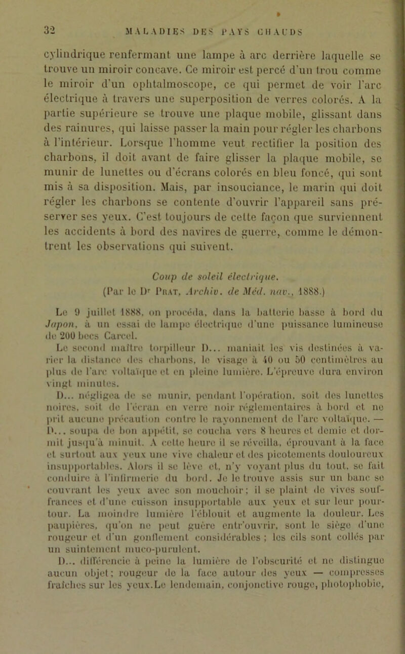 cylindrique renfermant une lampe à arc derrière laquelle se trouve un miroir concave. Ce miroir est percé d'un trou comme le miroir d'un ophtalmoscope, ce qui permet de voir l'arc électrique à travers une superposition de verres colorés. À la partie supérieure se trouve une plaque mobile, glissant dans des rainures, qui laisse passer la main pour régler les charbons à l'intérieur. Lorsque l'homme veut rectifier la position des charbons, il doit avant de faire glisser la plaque mobile, se munir de lunettes ou d'écrans colorés en bleu foncé, qui sont mis à sa disposition. Mais, par insouciance, le marin qui doit régler les charbons se contente d'ouvrir l’appareil sans pré- server ses yeux. C'est toujours de celte façon que surviennent les accidents à bord des navires de guerre, comme le démon- trent les observations qui suivent. Coup de soleil électrique. (Par le L)r Phat, Archiv. de Med. nav., 18SS.) Le 9 juillet 1888. on procéda, dans la batterie basse à bord du Jupon, à un essai de lampe électrique d’une puissance lumineuse du 200 becs Careel. Le second maître torpilleur D... maniait les vis destinées à va- rier la distance des charbons, le visage à 40 ou 50 centimètres au plus de l'are voltaïque et en pleine lumière. L'épreuve dura environ vingt minutes. D... négligea de se munir, pendant l’opération, soit des lunettes noires, soit de l'écran en verre noir réglementaires à bord et no prit aucune précaution contre le rayonnement do l’arc voltaïque. — 1>... soupa de bon appétit, se coucha vers 8 heures et demie et dor- mit jusqu'à minuit. A cette heure il se réveilla, éprouvant à la face et surtout aux yeux une vive chaleur et dos picotements douloureux insupportables. Alors il se lève et. n’y voyant plus du tout, sc fait conduire à l'inlirmerio du bord. Je le trouve assis sur un banc se couvrant les yeux avec son mouchoir; il sc plaint île vives souf- frances et d’une cuisson insupportable aux yeux et sur leur pour- tour. La moindre lumière l’éblouit et augmente la douleur. Les paupières, qu'on ne peut guère entrouvrir, sont le siège d’une rougeur et d'un gonllcment considérables ; les cils sont collés par un suintement muco-purulent. D... différencie à peine la lumière de l’obscurité et ne distingue aucun objet; rougeur do la face autour des yeux — compresses fraîches sur les yeux.Le lendemain, conjonctive rouge, photophobie,