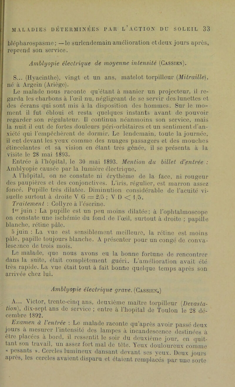 bli5pharospasme; —le surlendemain amélioration ctdeux jours après, reprend son service. Ambltjopie électrique de moyenne intensité (Cassien). S... (Hyacinthe), vingt et un ans, matelot torpilleur (Mitraille), né à Argein (Ariège). Le malade nous raconte qu'étant à manier un projecteur, il re- garda les charbons à l'œil nu, négligeant do so servir des lunettes et des écrans qui sont mis à la disposition des hommes. Sur le mo- ment il fut ébloui et resta quelques instants avant de pouvoir regarder son régulateur. Il continua néanmoins son service, mais la nuit il eut de fortes douleurs péri-orbitaires et un sentiment d'an- xiété qui l’empêchèrent de dormir. Le lendemain, toute la journée, il eut devant les yeux comme des nuages passagers et des mouches étincelantes et sa vision on étant très gênée, il se présenta à la visite le 28 mai 1893. Entrée à l'hôpital, le 30 mai 1893. Mention du billet d’entrée : Amblyopie causée par la lumière électrique. A l’hôpital, on no constate ni érythème de la face, ni rougeur des paupières et des conjonctives. L'iris, régulier, est marron assez foncé. Pupille très dilatée. Diminution considérable de l’acuité vi- suelle surtout à droite Y G == 2/5 ; V D < 1/5. Traitement : Collyre à l’éserine. 1er juin : La pupille est un peu moins dilatée: à l'ophtalmoscopc on constate une ischémie du fond de l'œil, surtout à droite ; papille blanche, rétine pâle. 3 juin : La vue est sensiblement meilleure, la rétine est moins pâle, papille toujours blanche. A présenter pour un congé de conva- lescence de trois mois. Le malade, que nous avons eu la bonne fortune de rencontrer dans la suite, était complètement guéri. L’amélioration avait été très rapide. La vue était tout à lait bonne quelque temps après son arrivée chez lui. Amblyopie électrique grave. (Cassien.) A... A ictor, trente-cinq ans, deuxième maître torpilleur [Dévasta- tion), dix-sept ans de service ; entre à l'hôpital de Toulon le 28 dé- cembre 1892. Examen à l entrée : Le malade raconte qu’après avoir passé deux jours à mesurer l’intensité dos lampes à incandescence destinées à utic placées à bord, il ressentit le soir du deuxième jour, en quit- tant son 11axail, un assez fort mal de tète. Yeux douloureux comme « pesants ». Cercles lumineux dansant devant ses yeux. Deux jours api es, les cercles avaient disparu et étaient remplacés par une sorte