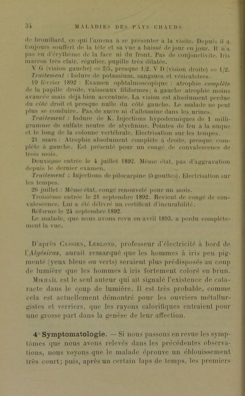 'li' brouillard. ce qui l\mena à sc présenter à la visite. Depuis il a toujours souffert de la tète et sa vue a baisse de jour en jour. Il n'a pas eu d'érythème de la face ni du front, l'as de conjonctivite. Iris marron très clair, régulier, pupille très dilatée. V <i (vision gauche) = 2/a, presque 1/2. V I) (vision droite) = 1/2. Traitement : Induré de potassium, sangsues et vésicatoires. 19 février 1892 : Examen ophtalmoscopique : atrophie complète de la papille droite, vaisseaux filiformes; à gauche atrophie moins avancée mais déjà bien accentuée. La vision est absolument perdue du côté droit et presque nulle du côté gaucho. Le malade ne peut plus se conduire, l'as.de sucre ni d'albumine dans les urines. Traitement : Induré de K. Injections hypodermiques de 1 milli- gramme de sulfate neutre de stychnine. Pointes de feu à la nuque et le long de la colonne vertébrale. Electrisation sur les tempes. 21 mars : Atrophie absolument complète à droite, presque com- plète à gauche. Est présenté pour un congé de convalescence do trois mois. Deuxième entrée le 4 juillet 1892. Même élal. pas d'aggravation depuis le dernier examen. Traitement : Injections do pilocarpine (àgouttes). Electrisation sur les tempes. 2l> juillet : Mémo état, congé renouvelé pour un mois. Troisième entrée le 21 septembre 1892. Revient de congé de con- valescence. Lui a été délivré un certificat d'incurabilité. Réforme le 24 septembre 1892. Le malade, que nous avons revu en avril 1893, a perdu complète- ment la vue. D’après Cassien, Leblond, professeur d’électricité à bord de YM(/ësiras, aurait remarqué que les hommes à iris peu pig- menté (yeux bleus ou verts) seraient plus prédisposés au coup de lumière que les hommes à iris fortement coloré en brun. Mikhaïl est le seul auteur qui ait signalé l’existence de cata- racte dans le coup de lumière. Il est très probable, comme cela est actuellement démontré pour les ouvriers métallur- gistes et verriers, que les rayons calorifiques entraient pour une grosse part dans la genèse de leur affection. 41 Symptomatologie. — Si nous passons en revue les symp- tômes que nous avons relevés dans les précédentes observa- tions, nous voyons que le malade éprouve un éblouissement très court; puis, après un certain laps de temps, les premiers