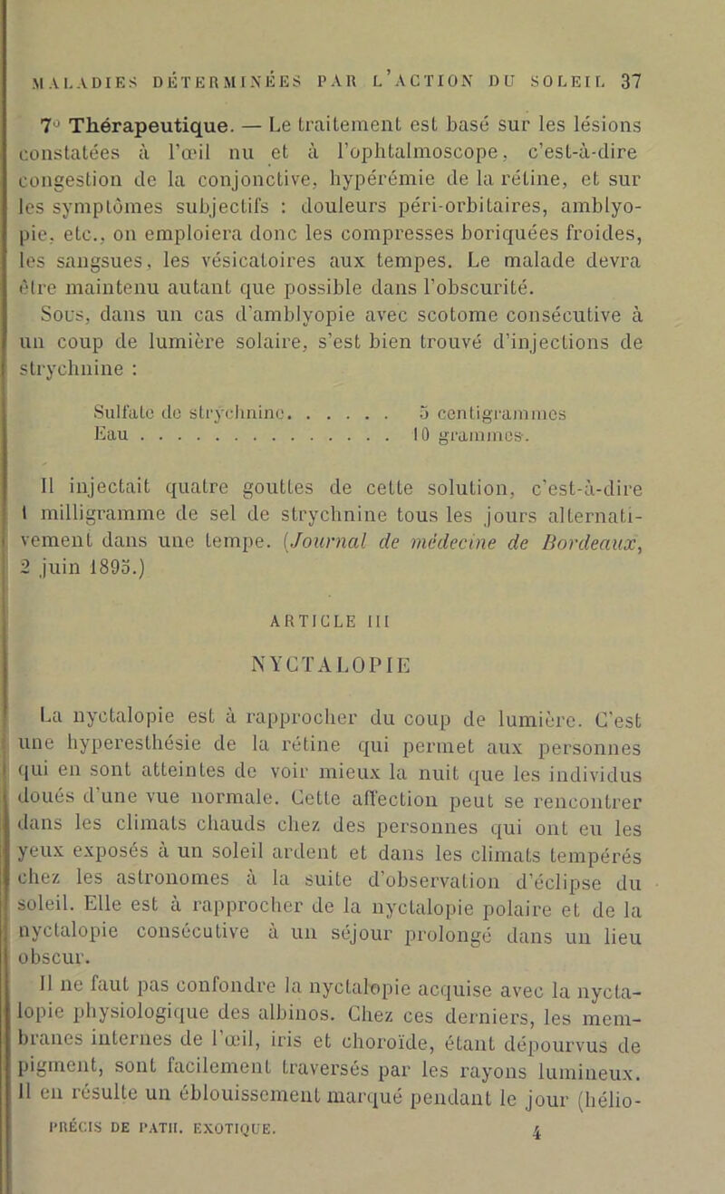 7° Thérapeutique. — Le traitement est basé sur les lésions constatées à l’œil nu et à l’ophtalmoscope, c’est-à-dire congestion de la conjonctive, hypérémie de la rétine, et sur les symptômes subjectifs : douleurs péri-orbitaires, amblyo- pie, etc., on emploiera donc les compresses boriquées froides, les sangsues, les vésicatoires aux tempes. Le malade devra être maintenu autant que possible dans l’obscurité. Sous, dans un cas d’amblyopie avec scotome consécutive à un coup de lumière solaire, s’est bien trouvé d’injections de strychnine : Sulfate de strychnine 3 centigrammes Eau 10 grammes-. Il injectait quatre gouttes de cette solution, c’est-à-dire t milligramme de sel de strychnine tous les jours alternati- vement dans une tempe. (Journal de médecine de Bordeaux, 2 juin 1893.) ARTICLE III NYCTALOPIE La nyctalopie est à rapprocher du coup de lumière. C'est : une hyperesthésie de la rétine qui permet aux personnes qui en sont atteintes de voir mieux la nuit que les individus doués d'une vue normale. Cette affection peut se rencontrer dans les climats chauds chez des personnes qui ont eu les yeux exposés à un soleil ardent et dans les climats tempérés chez les astronomes a la suite d’observation d’éclipse du soleil. Elle est à rapprocher de la nyctalopie polaire et de la nyctalopie consécutive à un séjour prolongé dans un lieu obscur. 11 ne faut pas confondre la nyctalopie acquise avec la nycta- lopie physiologique des albinos. Chez ces derniers, les mem- branes internes de 1 œil, iris et choroïde, étant dépourvus de pigment, sont facilement traversés par les rayons lumineux. Il en résulte un éblouissement marqué pendant le jour (hélio- l’RÉCIS DE PATII. EXOTIQUE. 4