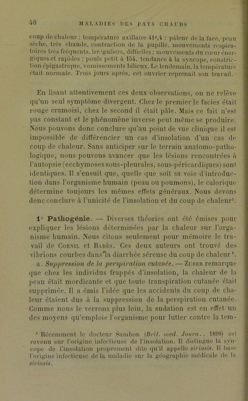 coup do chaleur : température axillaire 41°, 4 : pâleur de la face, peau sèche, très chaude, contraction de la pupille, mouvements respira- toires très fréquents, irréguliers, difficiles; mouvements du cœur éner- giques et rapides ; pouls petit à 1Ô4. tendance à la syncope, conslric- tion épigastrique, vomissements bilieux. Le lendemain, la température '•tait normale. Trois jours après, cet ouvrier reprenait son travail. En lisant attentivement ces deux observations, on ne relève qu’un seul symptôme divergent. Chez le premier le faciès était rouge cramoisi, chez le second il était pâle. Mais ce fait n’es! pas constant et le phénomène inverse peut même se produire. Nous pouvons donc conclure qu’au point de vue clinique il esl impossible de différencier un cas d'insolation d’un cas de coup de chaleur. Sans anticiper sur le terrain anatomo-patho- logique, nous pouvons avancer que les lésions rencontrées à l’autopsie (ecchymoses sous-pleurales, sous-péricardiques) sonl identiques. Il s’ensuit que, quelle que soit sa voie d’introduc- tion dans l’organisme humain (peau ou poumons), le calorique détermine toujours les mêmes effets généraux. Nous devons donc conclure à l’unicité de l’insolation et du coup de chaleur'. lu Pathogénie. — Diverses théories ont été émises pour expliquer les lésions déterminées par la chaleur sur l’orga- nisme humain. Nous citons seulement pour mémoire le tra- vail de Cornil et Babès. Ces deux auteurs ont trouvé des vibrions courbes dans'la diarrhée séreuse du coup de chaleur'. a. Suppression de la perspiration culance. — Zuber remarque que chez les individus frappés d’insolation, la chaleur de la peau était mordicante et que toute transpiration cutanée était supprimée. Il a émis l’idée que les accidents du coup de cha- leur étaient dus à la suppression de la perspiration cutanée. Comme nous le verrons plus loin, la sudation est en effet un des moyens qu’emploie l'organisme pour lutter contre la tem- ' Récemment le docteur Sambon {Brît. med. Journ., 1898) esl revenu sur l'origine infectieuse de l'insolation. Il distingue la syn- cope de l’insolation proprement dite qu’il appelle siriasis. Il hase l'origine infectieuse de la maladie sur la géographie médicale de la siriasis.