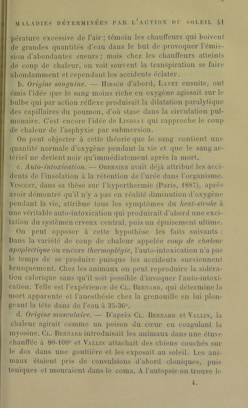 pérature excessive de l’air; témoin les chauffeurs qui boivenl de grandes quantités d’eau dans le but de provoquer l’émis- sion d’abondantes sueurs; mais chez les chauffeurs atteints de coup de chaleur, on voit souvent la transpiration se faire abondamment et cependant les accidents éclater. b. Origine sanguine. -— Hirsch d’abord, Layet ensuite, oui émis l’idée que le sang moins riche en oxygène agissait sur le bulbe qui par action réflexe produisait la dilatation paralytique des capillaires du poumon, d'où stase dans la circulation pul- monaire. C’est encore l'idée de Lindsay qui rapproche le coup de chaleur de l'asphyxie par submersion. On peut objecter à celte théorie que le sang contient une quantité normale d’oxygène pendant la vie et que le sang ar- tériel ne devient noir qu’immédiatemenl après la mort. c. Auto-intoxication. — Obernier avait déjà attribué les acci- dents de l’insolation à la rétention de l'urée dans l'organisme. Vincent, dans sa thèse sur l’hyper thermie (Paris, 1887), après avoir démontré qu’il n’y a pas en réalité diminution d’oxygène pendant la vie, attribue tous les symptômes du heat-slroke à une véritable auto-intoxication qui produirait d’abord une exci- tation du syslèmen erveux central, puis un épuisement ultime. On peut opposer à cette hypothèse les faits suivants : Dans la variété de coup de chaleur appelée coup de chaleur apoplectique ou encore thermoplêgie, l’auto-intoxication n'a pas le temps de se produire puisque les accidents surviennent brusquement. Chez les animaux on peut reproduire la sidéra- tion calorique sans qu’il soit possible d’invoquer l’auto-intoxi- cation. Telle est l’expérience de Cl. Bernard, qui détermine la mort apparente et l’anesthésie chez la grenouille en lui plon- geant la tète dans de l’eau à 33-36°. d. Origine musculaire. — D’après Cl. Bernard et Vallin, la chaleur agirait comme un poison du cœur en coagulant la myosine. Cl. Bernard introduisait les animaux dans une étuve chauffée à 80-100° et Vallin attachait des chiens couchés sur le dos dans une gouttière et les exposait au soleil. Les ani- maux étaient pris de convulsions d'abord cloniques, puis toniques et mouraient dans le coma. A l’autopsie on trouve le 4.