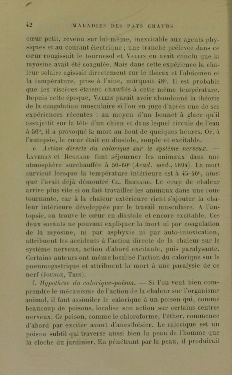 S cœur petit, revenu sur lui-même, inexcitable aux agents phy- siques et au courant électrique ; une tranche prélevée dans ce cœur rougissait le tournesol et Vallin en avait conclu que la myosine avait été coagulée. Mais dans cette expérience la cha- leur solaire agissait directement sur le thorax et l'abdomen et la température, prise à l'aine, marquait 48°. 11 est probable que les viscères étaient chauffés à celle même température. Depuis cette époque, Vallin paraît avoir abandonné la théorie de la coagulation musculaire si l'on en juge d'après une de ses expériences récentes : au moyen d'un bonnet à glace qu'il assujettit sur la tète d'un chien et dans lequel circule de l'eau à 50°, il a provoqué la mort au bout de quelques heures. Or, à l'autopsie, le cœur était en diastole, souple et excitable. e. Action directe du calorique sur le système nerveux. — Laveran et Kcgnard font séjourner les animaux dans une atmosphère surchauffée à 50-60° (Acad, mèd., 1894). La mort survient lorsque la température intérieure est à 4'.i-46°, ainsi que Lavait déjà démontré Cl. LIeknard. Le coup de chaleur arrive plus vite si on fait travailler les animaux dans une roue tournante, car à la chaleur extérieure vient s'ajouter la cha- leur intérieure développée par le travail musculaire. A l'au- topsie, on trouve le cœur en diastole et encore excitable. Ces ileux savants ne pouvant expliquer la mort ni par coagulation de la myosine, ni par asphyxie ni par auto-intoxication, attribuent les accidents à l’action directe de la chaleur sur le système nerveux, action d'abord excitante, puis paralysante. Certains auteurs ont même localisé l’action du calorique sur le pneumogastrique et attribuent la mort à une paralysie de ce nerf (Jounue, Thix). f. Hypothèse du culorique-poison. — Si I on veut bien com- prendre le mécanisme de l'action de la chaleur sur l'organisme animal, il faut assimiler le calorique à un poison qui, comme beaucoup de poisons, localise son action sur certains centres nerveux. Ce poison, comme le chloroforme, l’éther, commence d’abord par exciter avant d'anesthésier. Le calorique est un poison subtil qui traverse aussi bien la peau de l'homme que la cloche du jardinier. En pénétrant parla peau, il produirait