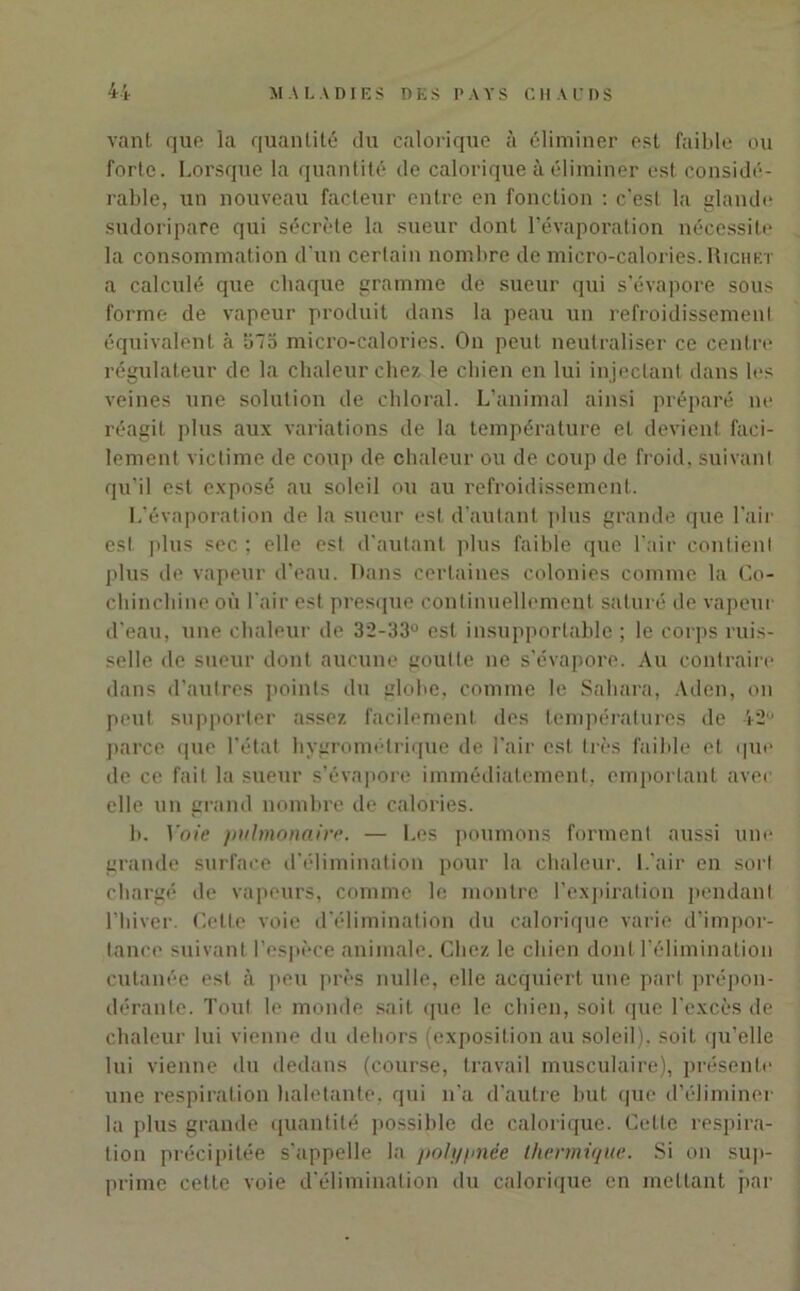 vant que la quantité du calorique à éliminer est faible ou forte. Lorsque la quantité de calorique à éliminer est considé- rable, un nouveau facteur entre en fonction : c'est la glande sudoripare qui sécrète la sueur dont l’évaporation nécessite la consommation d’un certain nombre de micro-calories. Richet a calculé que chaque gramme de sueur qui s’évapore sous forme de vapeur produit dans la peau un refroidissement équivalent à Slb micro-calories. On peut neutraliser ce centre régulateur de la chaleur chez le chien en lui injectant dans les veines une solution de chloral. L’animal ainsi préparé ne réagit plus aux variations de la température et devient faci- lement victime de coup de chaleur ou de coup de froid, suivant qu’il est exposé au soleil ou au refroidissement. L’évaporation de la sueur est d’autant plus grande que l’air est plus sec ; elle est d’autant plus faible que l’air contient plus de vapeur d’eau. Dans certaines colonies comme la Co- chinchine où l'air est presque continuellement saturé de vapeur d’eau, une chaleur de 32-33° est insupportable ; le corps ruis- selle de sueur dont aucune goutte ne s’évapore. Au contraire dans d’autres points du globe, comme le Sahara, Aden, on peut supporter assez facilement des températures de 42° parce que l'état hygrométrique de l'air est très faible et que de ce fait la sueur s’évapore immédiatement, emportant avec elle un grand nombre de calories. b. Voie pulmonaire. — Les poumons forment aussi une grande surface d’élimination pour la chaleur. L'air en sort chargé de vapeurs, comme le montre l’expiration pendant l’hiver. Cette voie d'élimination du calorique varie d’impor- tance suivant l’espèce animale. Chez le chien dont l’élimination cutanée est à peu près nulle, elle acquiert une part prépon- dérante. Tout le monde sait que le chien, soit que l’excès de chaleur lui vienne du dehors (exposition au soleil), soit qu’elle lui vienne du dedans (course, travail musculaire), présente une respiration haletante, qui n'a d’autre but que d’éliminer la plus grande quantité possible de calorique. Cette respira- tion précipitée s'appelle la polypnée thermique. Si on sup- prime cette voie d’élimination du calorique en mettant par