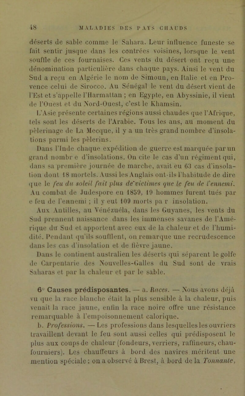 déserts de sable comme le Sahara. Leur influence funeste se fait sentir jusque dans les contrées voisines, lorsque le vent souffle de ces fournaises. Ces vents du désert ont reçu une dénomination particulière dans chaque pays. Ainsi le vent du Sud a reçu en Algérie le nom de Simoun, en Italie et en Pro- vence celui de Sirocco. Au Sénégal le vent du désert vient de l’Est et s’appelle l’Harmattan ; en Egypte, en Abyssinie, il vient de l’Ouest et du Nord-Ouest, c’est le Khamsin. L’Asie présente certaines régions aussi chaudes que l’Afrique, tels sont les déserts de l’Arabie. Tous les ans, au moment du pèlerinage de La Mecque, il y a un très grand nombre d'insola- tions parmi les pèlerins. Dans l’Inde chaque expédition de guerre est marquée par un grand nombre d’insolations. On cite le cas d’un régiment qui, dans sa première journée de marche, avait eu 63 cas d'insola- tion dont 18 mortels. Aussi les Anglais ont-ils l’habitude de dire que le feu du soleil fait plus de'victimes que le feu de l'ennemi. Au combat de Judespore en 1859, 19 hommes furent tués par e feu de l'ennemi ; il y eut 109 morts pa r insolation. Aux Antilles, au Vénézuéla, dans les Guyanes, les vents du Sud prennent naissance dans les immenses savanes de l’Amé- rique du Sud et apportent avec eux de la chaleur et de l'humi- dité. Pendant qu'ils soufflent, on remarque une recrudescence dans les cas d'insolation et de lièvre jaune. Dans le continent australien les déserts qui séparent le golfe de Carpentarie des Nouvelles-Galles du Sud sont de vrais Saharas et par la chaleur et par le sable. 6 ’ Causes prédisposantes. — a. Races. — Nous avons déjà vu que la race blanche était la plus sensible à la chaleur, puis venait la race jaune, entin la race noire offre une résistance remarquable à l’empoisonnement calorique. b. Professions. —Les professions dans lesquelles les ouvriers travaillent devant le feu sont aussi celles qui prédisposent le plus aux coups de chaleur (fondeurs, verriers, raffiueurs, chau- fourniers). Les chauffeurs à bord des navires méritent une mention spéciale ; on a observé à Brest, à bord de la Tonnante,