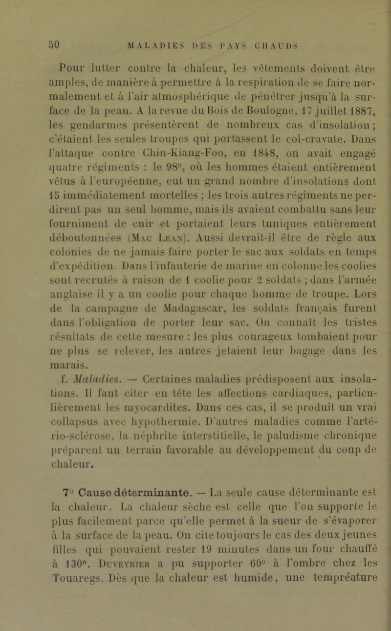 Pour lutter contre la chaleur, les vêlements doivent être amples, de manière à permettre à la respiration de se faire nor- malement el à l’air atmosphérique de pénétrer jusqu'à la sur- face de la peau. A la revue du Bois de Boulogne, 17 juillet 1887, les gendarmes présentèrent de nombreux cas d’insolation ; c’étaient les seules troupes qui portassent le col-cravate. Dans l’attaque contre Chin-Kiang-Foo, en 1848, on avait engagé quatre régiments : le 98e, où les hommes étaient entièrement vêtus à l’européenne, eut un grand nombre d’insolations dont la immédiatement mortelles ; les trois autres régiments ne per- dirent pas un seul homme, mais ils avaient combattu sans leur fourniment de cuir et portaient leurs tuniques entièrement déboutonnées (Mac Lea.n). Aussi devrait-il être de règle aux colonies de ne jamais faire porter le sac aux soldats en temps d’expédition. Dans l'infanterie de marine en colonne les coolies sont recrutés à raison de 1 coolie pour 2 soldats ; dans l’armée anglaise il y a un coolie pour chaque homme de troupe. Lors de la campagne de Madagascar, les soldats français furent dans l’obligation de porter leur sac. Ou connaît les tristes résultats de cette mesure : les plus courageux tombaient pour ne plus se relever, les autres jetaient leur bagage dans les marais. f. Maladie.s. — Certaines maladies prédisposent aux insola- tions. Il faut citer en tête les affections cardiaques, particu- lièrement les myocardites. Dans ces cas, il se produit un vrai collapsus avec hypothermie. D'autres maladies comme l’arté- rio-sclérose. la néphrite interstitielle, le paludisme chronique préparent un terrain favorable au développement du coup de chaleur. 7° Cause déterminante. — La seule cause déterminante est la chaleur. La chaleur sèche est celle que l’on supporte le plus facilement parce qu'elle permet à la sueur de s’évaporer à la surface de la peau. On cite toujours le cas des deux jeunes filles qui pouvaient rester 19 minutes dans un four chauffé à 130°. Duveyrieh a pu supporter C0° à l’ombre chez les Touaregs. Dès que la chaleur est humide, une tempréature