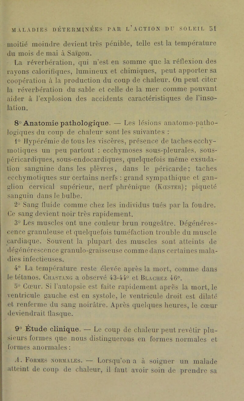 moitié moindre devient très pénible, telle est la température du mois de mai à Saigon. [.a réverbération, qui n’est en somme que la réflexion des rayons calorifiques, lumineux et chimiques, peut apporter sa coopération à la production du coup de chaleur. On peut citer la réverbération du sable et celle de la mer comme pouvant aider à l’explosion des accidents caractéristiques de l’inso- lation. 8-Anatomie pathologique. — Les lésions anatomo-patho- logiques du coup de chaleur sont les suivantes : 1° Hyperémie de tous les viscères, présence de taches ecchy- motiques un peu partout : ecchymoses sous-pleurales, sous- péricardiques, sous-endocai'diques, quelquefois même exsuda- tion sanguine dans les plèvres, dans le péricarde; taches eechymoliques sur certains nerfs : grand sympathique et gan- glion cervical supérieur, nerf phrénique (Kœster); piqueté sanguin dans le bulbe. ~J Sang fluide comme chez les individus tués par la foudre. Ce sang devient noir très rapidement. 3° Les muscles ont une couleur brun rougeâtre. Dégénéres- cence granuleuse et quelquefois tuméfaction trouble du muscle cardiaque. Souvent la plupart des muscles sont atteints de dégénérescence granulo-graisseuse comme dans certaines mala- dies infectieuses. 4° La température reste élevée après la mort, comme dans le tétanos. Chastang a observé 43-44° et Blachez 46°. 5° Cœur. Si l’autopsie est faite rapidement après la mort, le ventricule gauche est en systole, le ventricule droit est dilaté et renferme du sang noirâtre. Après quelques heures, le cœur deviendrait flasque. 9° Étude clinique. — Le coup de chaleur peut revêtir plu- sieurs formes que nous distinguerons en formes normales et formes anormales : A. Formes normales. — Lorsqu’on a à soigner un malade atteint de coup de chaleur, il faut avoir soin de prendre sa