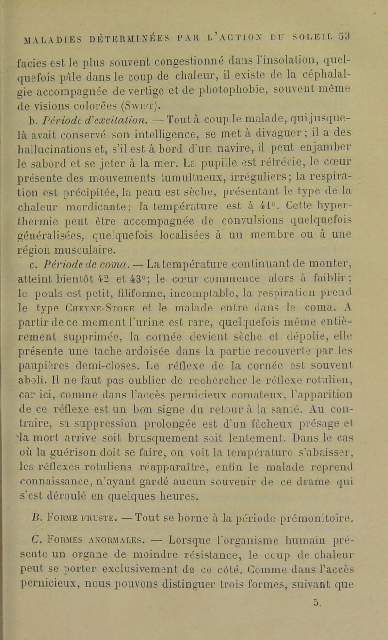 faciès est le plus souvent congestionné dans l'insolation, quel- quefois pâle dans le coup de chaleur, il existe de la céphalal- gie accompagnée de vertige et de photophobie, souvent même de visions colorées (Swift). h. Période d'excitation. — Tout à coup le malade, qui jusque- là avait conservé son intelligence, se met à divaguer; il a des hallucinations et, s’il est à bord d'un navire, il peut enjamber le sabord et se jeter à la mer. La pupille est rétrécie, le cœur présente des mouvements tumultueux, irréguliers; la respira- tion est précipitée, la peau est sèche, présentant le type de la chaleur mordicante; la température est à 41°. Cette hyper- thermie peut être accompagnée de convulsions quelquefois généralisées, quelquefois localisées à un membre ou à une région musculaire. c. Période de coma. — La température continuant de monter, atteint bientôt 42 et 43°; le cœur commence alors à faiblir; le pouls est petit, filiforme, incomptable, la respiration prend le type Cheyne-Stoke et le malade entre dans le coma. A partir de ce moment l’urine est rare, quelquefois même entiè- rement supprimée, la cornée devient sèche et dépolie, elle présente une tache ardoisée dans la partie recouverte par les paupières demi-closes. Le réflexe de la cornée est souvent aboli. Il ne faut pas oublier de rechercher le réflexe rotulien, car ici, comme dans l’accès pernicieux comateux, l’apparition de ce réflexe est un bon signe du retour à la santé. Au con- traire, sa suppression prolongée est d’un fâcheux présage et •la mort arrive soit brusquement soit lentement. Dans le cas où la guérison doit se faire, on voit la température s’abaisser, les réflexes rotuliens réapparaître, enfin le malade reprend connaissance, n’ayant gardé aucun souvenir de ce drame qui s’est déroulé en quelques heures. B. Forme fruste. —Tout se borne à la période prémonitoire. C. Formes anormales. — Lorsque l’organisme humain pré- sente un organe de moindre résistance, le coup de chaleur peut se porter exclusivement de ce côté. Comme dans l’accès pernicieux, nous pouvons distinguer trois formes, suivant que 5.