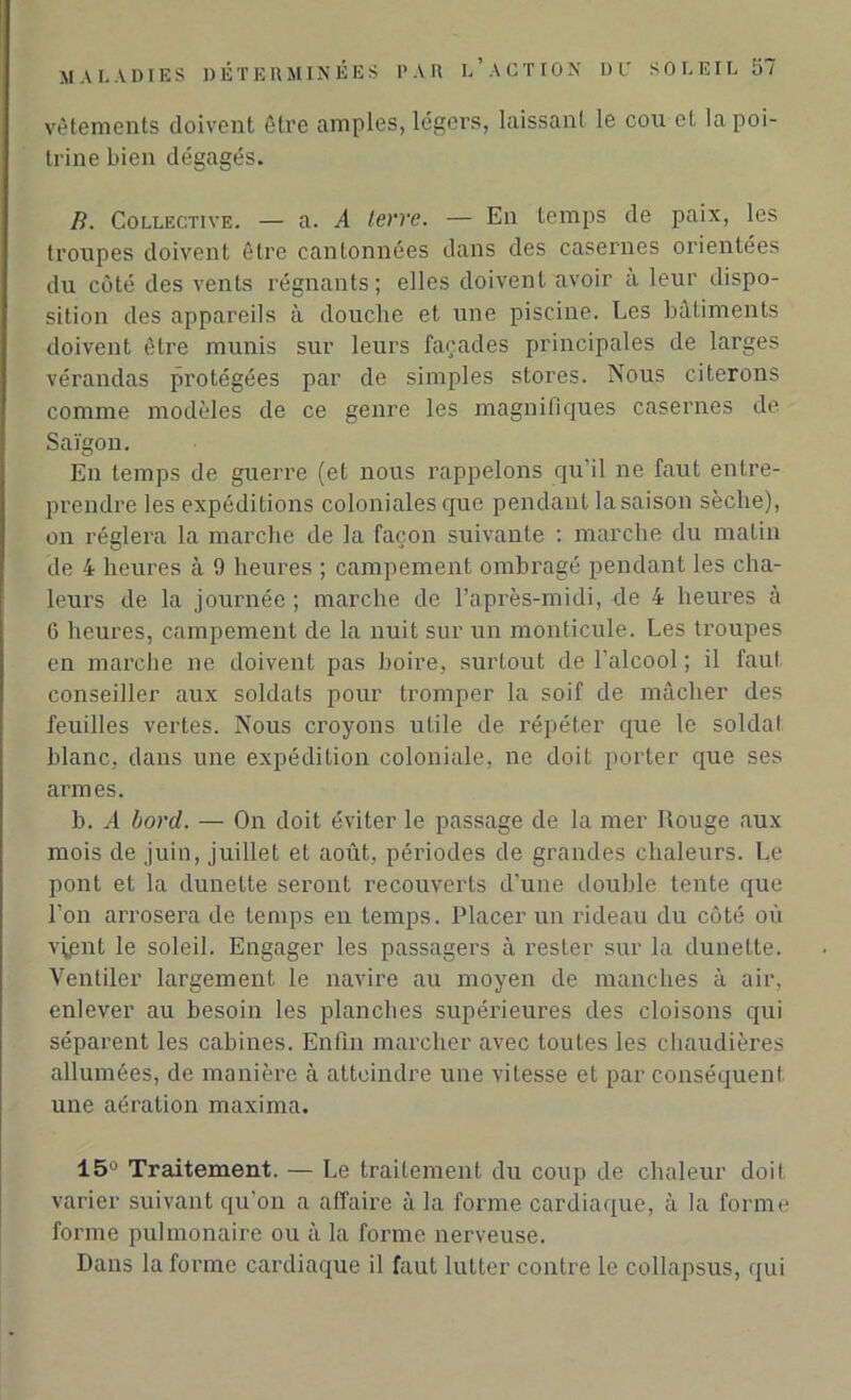 vêtements doivent être amples, légers, laissant le cou et la poi- trine bien dégagés. B. Collective. — a. A terre. — En temps de paix, les troupes doivent être cantonnées dans des casernes orientées du côté des vents régnants; elles doivent avoir à leur dispo- sition des appareils à douche et une piscine. Les bâtiments doivent être munis sur leurs façades principales de larges vérandas protégées par de simples stores. Nous citerons comme modèles de ce genre les magnifiques casernes de Saigon. En temps de guerre (et nous rappelons qu'il ne faut entre- prendre les expéditions coloniales que pendant lasaison sèche), on réglera la marche de la façon suivante : marche du malin de 4 heures à 9 heures ; campement ombragé pendant les cha- leurs de la journée; marche de l’après-midi, de 4 heures à 6 heures, campement de la nuit sur un monticule. Les troupes en marche ne doivent pas boire, surtout de l’alcool ; il faut conseiller aux soldats pour tromper la soif de mâcher des feuilles vertes. Nous croyons utile de répéter que le soldai blanc, dans une expédition coloniale, ne doit porter que ses armes. b. A bord. — On doit éviter le passage de la mer Rouge aux mois de juin, juillet et août, périodes de grandes chaleurs. Le pont et la dunette seront recouverts d’une double tente que l’on arrosera de temps en temps. Placer un rideau du côté où v^ent le soleil. Engager les passagers à rester sur la dunette. Ventiler largement le navire au moyen de manches à air, enlever au besoin les planches supérieures des cloisons qui séparent les cabines. Enfin marcher avec toutes les chaudières allumées, de manière à atteindre une vitesse et par conséquent une aération maxima. 15° Traitement. — Le traitement du coup de chaleur doit varier suivant qu’on a affaire à la forme cardiaque, à la forme forme pulmonaire ou à la forme nerveuse. Dans la forme cardiaque il faut lutter contre le collapsus, qui