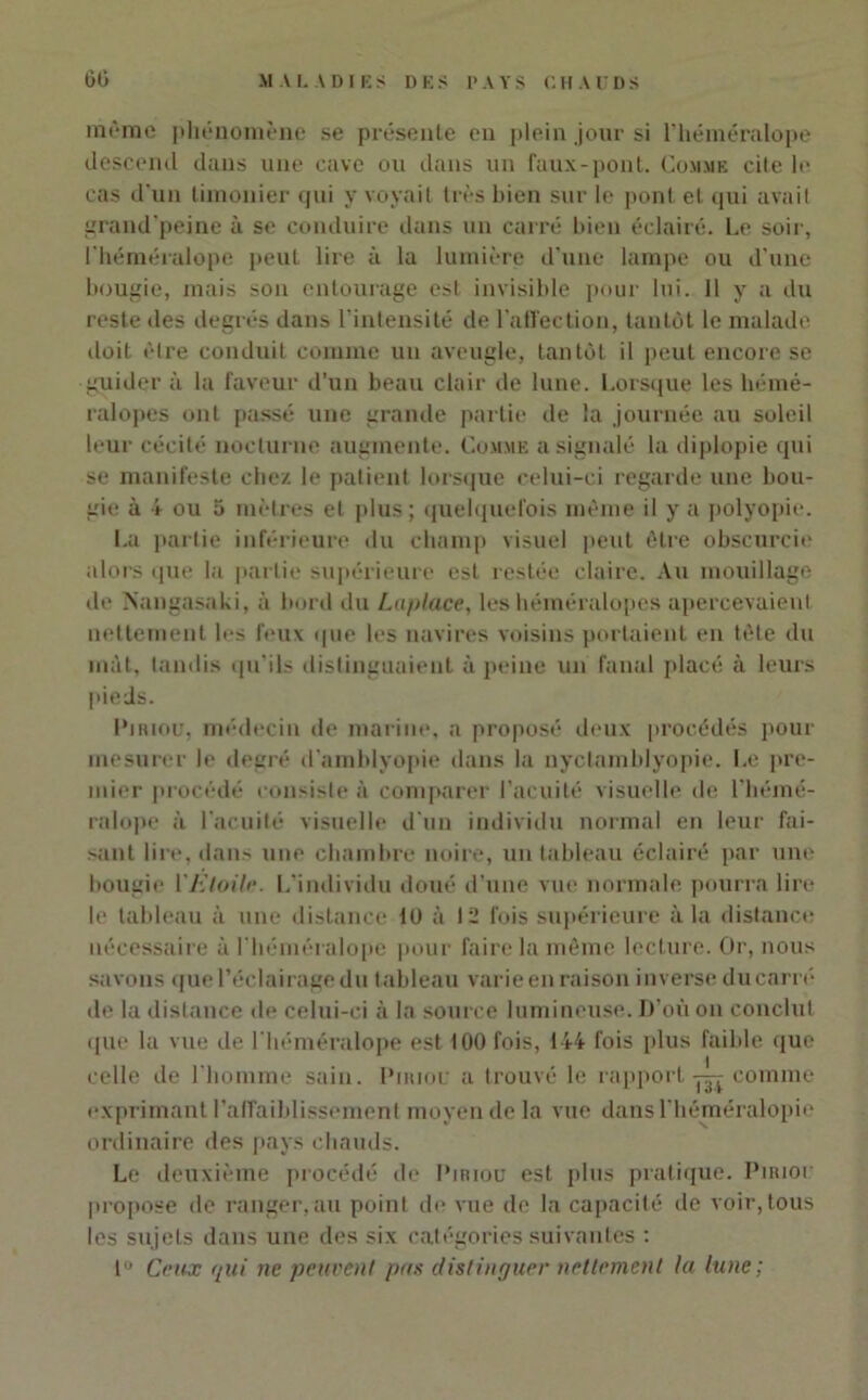 DES PAYS CHAUDS 60 MALADIES même phénomène se présente en plein jour si l’héméralope descend dans une cave ou dans un faux-pont. Comme cite le cas d’un timonier qui y voyait très bien sur le pont et qui avait grand'peine à se conduire dans un carré bien éclairé. Le soir, Ihéméralope peut lire à la lumière d’une lampe ou d’une bougie, mais son entourage est invisible pour lui. 11 y a du reste des degrés dans l'intensité de l’affection, tantôt le malade doit être conduit comme un aveugle, tantôt il peut encore se guider à la faveur d’un beau clair de lune. Lorsque les hémé- ralopes ont passé une grande partie de la journée au soleil leur cécité nocturne augmente. Comme a signalé la diplopie qui se manifeste chez le patient lorsque celui-ci regarde une bou- gie à i ou 5 mètres et plus ; quelquefois même il y a polyopie. La partie inférieure du champ visuel peut être obscurcie alors que la partie supérieure est restée claire. Au mouillage de IS’angasaki, à bord du Laplace, les béméralopes apercevaient nettement les feux que les navires voisins portaient en tète du mit, tandis qu'ils distinguaient à peine un fanal placé à leurs pieds. Pi mou, médecin de marine, a proposé deux procédés pour mesurer le degré d’amblyopie dans la nyctamblyopie. Le pre- mier procédé consiste à comparer l’acuité visuelle de l’hémé- ralope à l'acuité visuelle d'un individu normal en leur fai- sant lire, dans une chambre noire, un tableau éclairé par une bougie l'Etoile. L’individu doué d’une vue normale pourra lire le tableau à une distance 10 à 12 fois supérieure à la distance nécessaire à l’héméralope pour faire la même lecture. Or, nous savons que l’éclairage du tableau varie en raison inverse ducarré de la distance de celui-ci à la source lumineuse. D’où on conclut que la vue de l’héméralope est 100 fois, 144 fois plus faible que celle de l'homme sain. Pmiou a trouvé le rapport comme exprimant l’affaiblissement moyen de la vue dans l’héméralopie ordinaire des pays chauds. Le deuxième procédé de Piriou est plus pratique. Piriou propose de ranger,au point de vue de la capacité de voir, tous les sujets dans une des six catégories suivantes : 1° Ceux qui ne peuvent pus distinguer nettement la lune ;