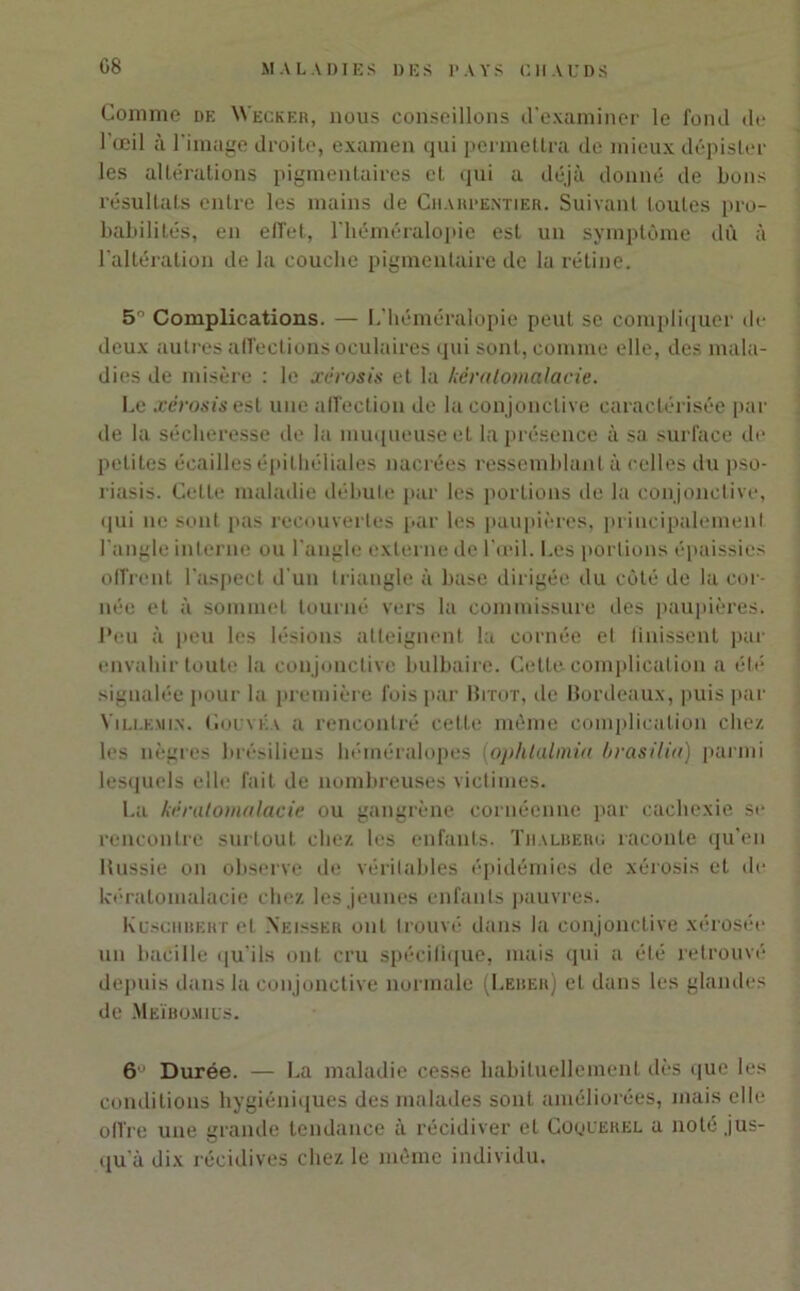 Comme de W'ecker, nous conseillons d'examiner le fond de l'œil à 1' image droite, examen qui permettra de mieux dépister les altérations pigmentaires et qui a déjà donné de bons résultats entre les mains de Charpentier. Suivant toutes pro- babilités, en effet, l'héméralopie est un symptôme dû à l’altération de la couche pigmentaire de la rétine. 5° Complications. — L’héméralopie peut se compliquer de deux autres affections oculaires qui sont, comme elle, des mala- dies de misère : le xêrosis et la kèralomalacie. Le xérosis est une affection de la conjonctive caractérisée par de la sécheresse de la muqueuse et la présence à sa surface de petites écailles épithéliales nacrées ressemblant à celles du pso- riasis. Cette maladie débute par les portions de la conjonctive, qui ne sont pas recouvertes par les paupières, principalement l’angle interne ou l'angle externe de l'œil. Les portions épaissies offrent l’aspect d'un triangle à base dirigée du côté de la cor- née et à sommet tourné vers la commissure des paupières. Peu à peu les lésions atteignent la cornée et finissent par envahir toute la conjonctive bulbaire. Cette complication a été signalée pour la première fois par Bitot, de Bordeaux, puis par Ville min. Gouvka a rencontré cette même complication chez les nègres brésiliens héméralopes (ophlalmia brasiliti) parmi lesquels elle fait de nombreuses victimes. La kèralomalacie ou gangrène cornéenne par cachexie si* rencontre surtout chez les enfants. Thalbero raconte qu’en Htissie on observe de véritables épidémies de xérosis et de kèralomalacie chez les jeunes enfants pauvres. Kuschbert et Xeisser ont trouvé dans la conjonctive xérosée un bacille qu'ils ont cru spécifique, mais qui a été retrouvé depuis dans la conjonctive normale (Leber) et dans les glandes de Meïbomics. 6 Durée. — La maladie cesse habituellement dès que les conditions hygiéniques des malades sont améliorées, mais elle offre une grande tendance à récidiver et Coquerel a noté jus- qu'à dix récidives chez le môme individu.