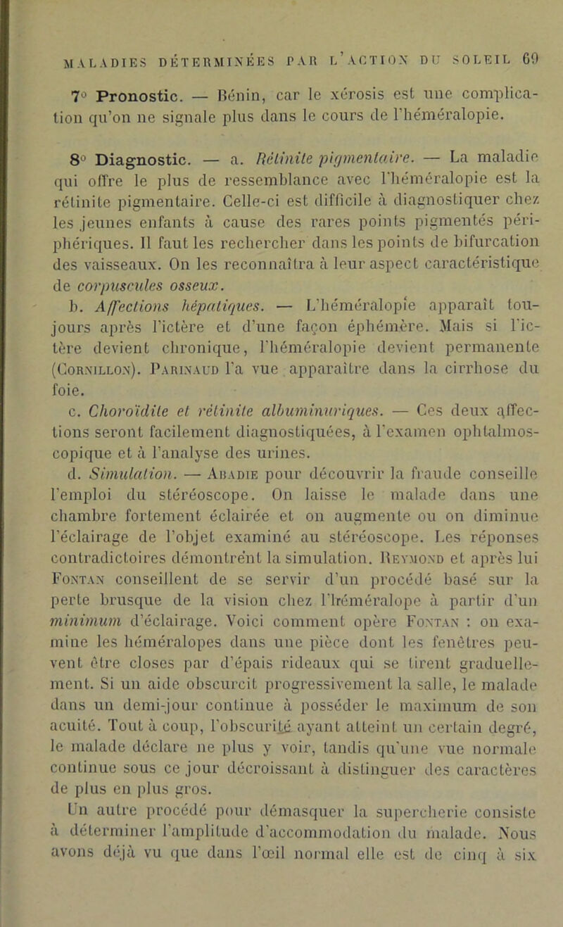 7° Pronostic. — Bénin, car le xérosis est une complica- tion qu’on ne signale plus dans le cours de 1 héméralopie. 8° Diagnostic. — a. Rèlinite pigmentaire. — La maladie qui offre le plus de ressemblance avec 1 héméralopie est la rèlinite pigmentaire. Celle-ci est difficile à diagnostiquer chez les jeunes enfants à cause des rares points pigmentés péri- phériques. Il faut les rechercher dans les points de bifurcation des vaisseaux. On les reconnaîtra à leur aspect caractéristique de corpuscules osseux. b. Affections hépatiques. — L’héméralopie apparaît tou- jours après l’ictère et d’une façon éphémère. Mais si l'ic- tère devient chronique, l’héméralopie devient permanente (Corxillox). Parinaud l’a vue apparaître dans la cirrhose du foie. c. Choroïdite et rèlinite albuminuriques. — Ces deux affec- tions seront facilement diagnostiquées, à l’examen ophtalmos- copique et à l’analyse des urines. d. Simulation. — Abadie pour découvrir la fraude conseille l'emploi du stéréoscope. On laisse le malade dans une chambre fortement éclairée et on augmente ou on diminue l'éclairage de l’objet examiné au stéréoscope. Les réponses contradictoires démontrent la simulation. Reymond et après lui Fontan conseillent de se servir d’un procédé basé sur la perte brusque de la vision chez l'iréméralope à partir d’un minimum d’éclairage. Voici comment opère Fontan : on exa- mine les héméralopes dans une pièce dont les fenêtres peu- vent être closes par d’épais rideaux qui se tirent graduelle- ment. Si un aide obscurcit progressivement la salle, le malade dans un demi-jour continue à posséder le maximum de son acuité. Tout à coup, l'obscurijjé. ayant atteint un certain degré, le malade déclare ne plus y voir, tandis qu'une vue normale continue sous ce jour décroissant à distinguer des caractères de plus en plus gros. Un autre procédé pour démasquer la supercherie consiste a déterminer l'amplitude d'accommodation du malade. Nous avons déjà vu que dans l’œil normal elle est de cinq à six