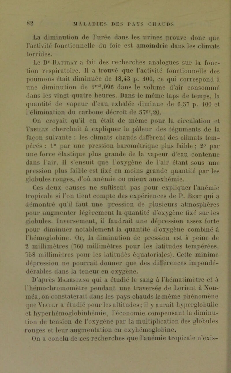 La diminution de l'urée dans les urines prouve donc que l'activité fonctionnelle du foie est amoindrie dans les climats torrides. Le D1' Rattray a fait des recherches analogues sur la fonc- tion respiratoire. Il a trouvé que l’activité fonctionnelle des poumons était diminuée de 18,43 p. 100, ce qui correspond à une diminution de lm3,096 dans le volume d’air consommé dans les vingt-quatre heures. Dans le même laps de temps, la quantité de vapeur d’eau exhalée diminue de 6,57 p. 100 et l’élimination du carbone décroît de 57e'',20. On croyait qu'il en était de même pour la circulation et Treille cherchait à expliquer la pâleur des téguments de la façon suivante : les climats chauds diffèrent des climats tem- pérés : i° par une pression barométrique plus faible ; 2° par une force élastique plus grande de la vapeur d’eau contenue dans l'air. Il s’ensuit que l'oxygène de l'air étant sous une pression plus faible est fixé en moins grande quantité par les globules rouges, d’où anémie ou mieux anoxliémie. Ces deux causes ne suffisent pas pour expliquer l'anémie tropicale si l’on tient compte des expériences de P. Bert qui a démontré qu’il faut une pression de plusieurs atmosphères pour augmenter légèrement la quantité d'oxygène fixé sur les globules. Inversement, il faudrait une dépression assez forte pour diminuer notablement la quantité d'oxygène combiné à l'hémoglobine. Or, la diminution de pression est à peine de 2 millimètres (760 millimètres pour les latitudes tempérées, 758 millimètres pour les latiludès équatoriales). Cette minime dépression ne pourrait donner que des différences impondé- dérables dans la teneur en oxygène. D'après Marestang qui a étudié le sang à l'hémalimètre et à rhémochromomèlre pendant une traversée de Lorient à >’ou- raéa, on constaterait dans les pays chauds le même phénomène queViAULT a étudié pour les altitudes; il y aurait hyperglobulie et hyperhémoglobinhémie, l’économie compensant la diminu- tion de tension de l’oxygène par la multiplication des globules rouges et leur augmentation en oxyhémoglobine. On a conclu de ces recherches que l'anémie tropicale n'exis-