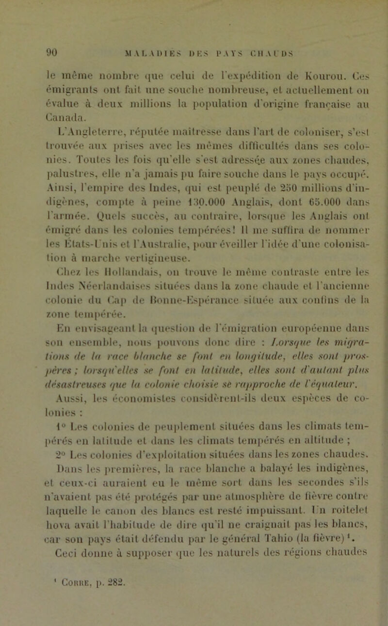 le même nombre que celui de l'expédition de Kourou. Ces émigrants ont fait une souche nombreuse, et actuellement on évalue à deux millions la population d'origine française au Canada. L'Angleterre, réputée maîtresse dans l’art de coloniser, s’esl trouvée aux prises avec les mêmes difficultés dans ses colo- nies. Toutes les fois qu’elle s'est adressée aux zones chaudes, palustres, elle n'a jamais pu faire souche dans le pays occupé. Ainsi, l’empire des Indes, qui est peuplé de 250 millions d’in- digènes, compte à peine L'tO.OOO Anglais, dont 65.000 dans l'armée. Quels succès, au contraire, lorsque les Anglais ont émigré dans les colonies tempérées! Il me suflira de nommer les États-Unis et l’Australie, pour éveiller l'idée d’une colonisa- tion à marche vertigineuse. Chez les Hollandais, on trouve le même contraste entre les Indes Néerlandaises situées dans la zone chaude et l’ancienne colonie du Cap de Bon ne-Espérance située aux contins de la zone tempérée. En envisageant la question de l'émigration européenne dans son ensemble, nous pouvons donc dire : Lorsque les migra- tions de la race blanche se font en longitude, elles sont pros- pères ; lorsqu'elles se font en latitude, elles sont d'autant plus désastreuses que la colonie choisie se rapproche de l'èqualeur. Aussi, les économistes considèrent-ils deux espèces de co- lonies : lu Les colonies de peuplement situées dans les climats tem- pérés en latitude et dans les climats tempérés en altitude ; 2° Les colonies d’exploitation situées dans les zones chaudes. Dans les premières, la race blanche a balayé les indigènes, et ceux-ci auraient eu le même sort dans les secondes s’ils n’avaient pas été protégés par une atmosphère de lièvre contre laquelle le canon des blancs est resté impuissant. I n roitelet liova avait l’habitude de dire qu’il ne craignait pas les blancs, car son pays était défendu par le général Tahio (la fièvre)1. Ceci donne à supposer que les naturels des régions chaudes Cohue, p. 282.