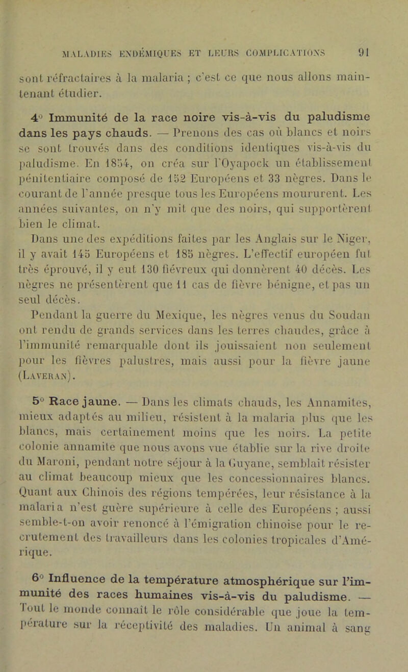 sont réfractaires à la malaria ; c'est ce que nous allons main- tenant étudier. 4° Immunité de la race noire vis-à-vis du paludisme dans les pays chauds. —- Prenons des cas où blancs et noirs se sont trouvés dans des conditions identiques vis-à-vis du paludisme. En 1834, on créa sur l'Oyapock un établissement pénitentiaire composé de 152 Européens et 33 nègres. Dans le courant de l’année presque tous les Européens moururent. Les années suivantes, on n'y mit que des noirs, qui supportèrent bien le climat. Dans une des expéditions faites par les Anglais sur le Niger, il y avait 145 Européens et 185 nègres. L’effectif européen fut très éprouvé, il y eut 130 fiévreux qui donnèrent 40 décès. Les nègres ne présentèrent que 11 cas de fièvre bénigne, et pas un seul décès. Pendant la guerre du Mexique, les nègres venus du Soudan ont rendu de grands services dans les terres chaudes, grâce à l'immunité remarquable dont ils jouissaient non seulement pour les fièvres palustres, mais aussi pour la fièvre jaune (Laveran). 5° Race jaune. — Dans les climats chauds, les Annamites, mieux adaptés au milieu, résistent à la malaria plus que les blancs, mais certainement moins que les noirs. La petite colonie annamite que nous avons vue établie sur la rive droite du Maroni, pendant notre séjour à la Guyane, semblait résister au climat beaucoup mieux que les concessionnaires blancs. Quant aux Chinois des régions tempérées, leur résistance à la malaria n’est guère supérieure à celle des Européens ; aussi semble-t-on avoir renoncé à l’émigration chinoise pour le re- crutement des travailleurs dans les colonies tropicales d’Amé- rique. 6 ’ Influence de la température atmosphérique sur l’im- munité des races humaines vis-à-vis du paludisme. — lout le monde connaît le rôle considérable que joue la tem- pérature sur Ja réceptivité des maladies. Un animal à sang