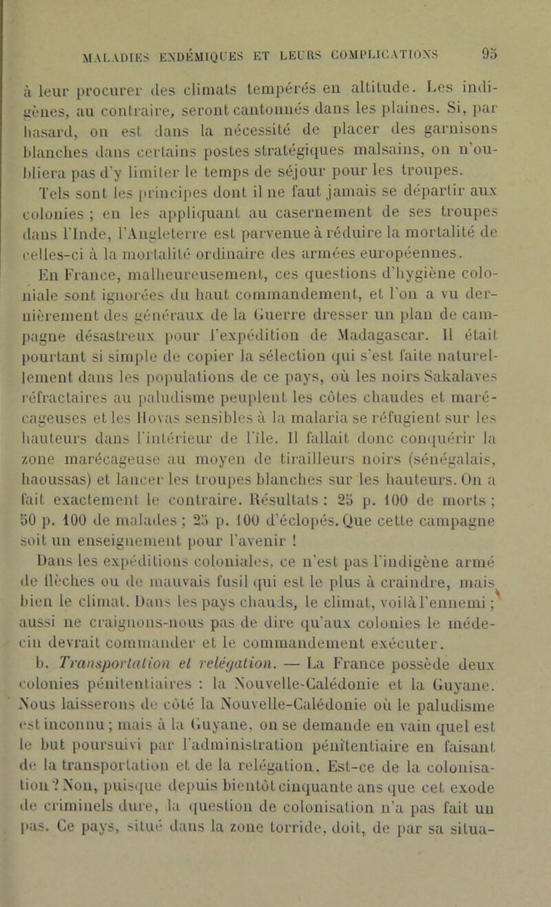 à leur procurer îles climats tempérés eu altitude. Les indi- gènes, au contraire, seront cantonnés dans les plaines. Si, par hasard, on est dans la nécessité de placer des garnisons blanches dans certains postes stratégiques malsains, on n’ou- bliera pas d'y limiter le temps de séjour pour les troupes. Tels sont les principes dont il ne faut jamais se départir aux colonies ; en les appliquant au casernement de ses troupes dans l'Inde, l’Angleterre est parvenue à réduire la mortalité de celles-ci à la mortalité ordinaire des armées européennes. En France, malheureusement, ces questions d’hygiène colo- niale sont ignorées du haut commandement, et l’on a vu der- nièrement des généraux de la Guerre dresser un plan de cam- pagne désastreux pour l’expédition de Madagascar. Il était pourtant si simple de copier la sélection qui s’est laite naturel- lement dans les populations de ce pays, où les noirs Sakalaves réfractaires au paludisme peuplent les côtes chaudes et maré- cageuses et les Hovas sensibles à la malaria se réfugient sur les hauteurs dans l'intérieur de l'ile. Il fallait donc conquérir la zone marécageuse au moyen de tirailleurs noirs (sénégalais, haoussas) et lancer les troupes blanches sur les hauteurs. On a fait exactement le contraire. Résultats : 25 p. 100 de morts ; 50 p. 100 de malades; 25 p. 100 d’éclopés.Que cette campagne soit un enseignement pour l’avenir ! Dans les expéditions coloniales, ce n'est pas l'indigène armé de flèches ou de mauvais fusil qui est le plus à craindre, mais bien le climat. Dans les pays chauds, le climat, voilà l’ennemi ; aussi ne craignons-nous pas de dire qu’aux colonies le méde- cin devrait commander et le commandement exécuter. b. Transportation et relégation. — La France possède deux colonies pénitentiaires : la Nouvelle-Calédonie et la Guyane. Nous laisserons de côté la Nouvelle-Calédonie où le paludisme est inconnu ; mais à la Guyane, on se demande en vain quel est le but poursuivi par l'administration pénitentiaire en faisant de la transportation et de la relégation. Est-ce de la colonisa- tion'? Non, puisque depuis bientôt cinquante ans que cet exode de criminels dure, la question de colonisation n'a pas fait un pas. Ce pays, situé dans la zone torride, doit, de par sa situa-