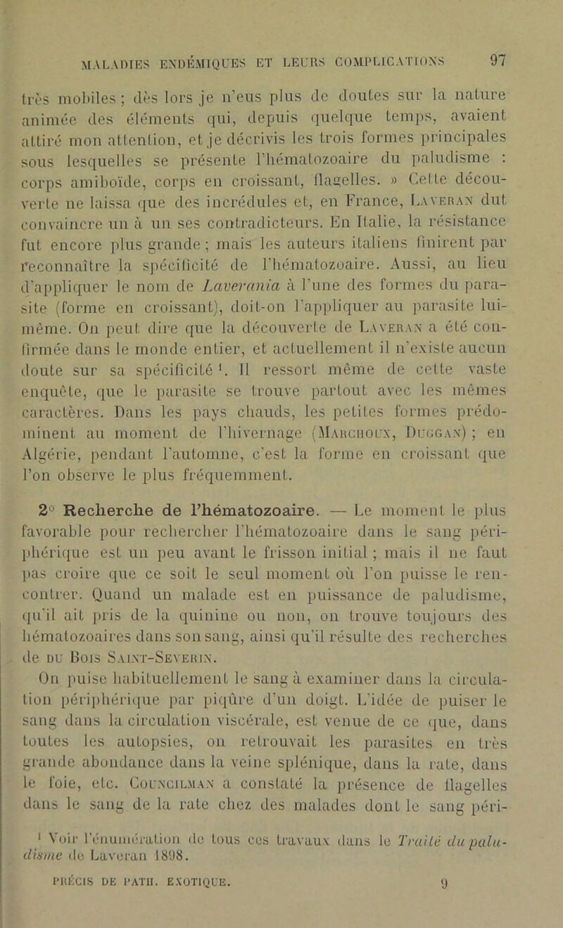 très mobiles; dès lors je n’eus plus de doutes sur la nature animée des éléments qui, depuis quelque temps, avaient attiré mon attention, et je décrivis les trois formes principales sous lesquelles se présente l’hématozoaire du paludisme : corps amiboïde, corps en croissant, llaaelles. » Celte décou- verte ne laissa que des incrédules et, en France, Laveran dut convaincre un à un ses contradicteurs. En Italie, la résistance fut encore plus grande; mais les auteurs italiens finirent par reconnaître la spécificité de l'hématozoaire. Aussi, au lieu d'appliquer le nom de Laverania à l’une des formes du para- site (forme en croissant), doit-on l’appliquer au parasite lui- même. On peut dire que la découverte de Laveran a été con- firmée dans le monde entier, et actuellement il n’existe aucun doute sur sa spécificité L II ressort même de cette vaste enquête, que le parasite se trouve partout avec les mêmes caractères. Dans les pays chauds, les petites formes prédo- minent au moment de l’hivernage (Marchoux, Duggax) ; en Algérie, pendant l’automne, c’est la forme en croissant que l’on observe le plus fréquemment. 2° Recherche de l’hématozoaire. — Le moment le plus favorable pour rechercher l’hématozoaire dans le sang péri- phérique esL un peu avant le frisson initial ; mais il ne faut pas croire que ce soit le seul moment où l’on puisse le ren- contrer. Quand un malade est en puissance de paludisme, qu’il ait pris de la quinine ou non, on trouve toujours des hématozoaires dans son sang, ainsi qu'il résulte des recherches de du Dois Salnt-Seyerin. On puise habituellement le sang à examiner dans la circula- tion périphérique par piqûre d’un doigt. L’idée de puiser le sang dans la circulation viscérale, est venue de ce que, dans toutes les autopsies, on retrouvait les parasites en très grande abondance dans la veine splénique, dans la rate, dans le foie, etc. Councilman a constaté la présence de flagelles dans le sang de la rate chez des malades dont le sang péri- 1 Voir rénumération de tous ces travaux dans le Traité du palu- disme de Laveran 1898. PRÉCIS DE P ATR. EXOTIQUE. 9