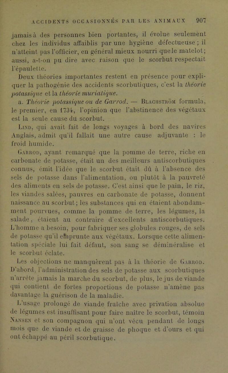 jamais à des personnes Lien portantes, il évolue seulement chez les individus affaiblis par une hygiène défectueuse ; il n’atteint pas l'officier, en général mieux nourri quele matelot; aussi, a-t-on pu dire avec raison que le scorbut respectait l’épaulette. Deux théories importantes restent en présence pour expli- quer la pathogénie des accidents scorbutiques, c'est la théorie potassique et la théorie muriatique. a. Théorie potassique ou de Garrod. — Blachstrüm formula, le premier, en 1734, l’opinion que l’abstinence des végétaux est la seule cause du scorbut. Ljnd, qui avait fait de longs voyages à bord des navires Anglais, admit qu’il fallait une autre cause adjuvante : le froid humide. Garrod, ayant remarqué que la pomme de terre, riche en carbonate de potasse, était un des meilleurs antiscorbutiques connus, émit l'idée que le scorbut était dû à l'absence des sels de potasse dans l’alimentation, ou plutôt à la pauvreté des aliments en sels de potasse. C’est ainsi que le pain, le riz, les viandes salées, pauvres en carbonate de potasse, donnent naissance au scorbut; les substances qui en étaient abondam- ment pourvues, comme la pomme de terre, les légumes, la salade, étaient au contraire d'excellents antiscorbutiques. L’homme a besoin, pour fabriquer ses globules rouges, de sels de potasse qu'il efhprunte aux végétaux. Lorsque cette alimen- tation spéciale lui fait défaut, son sang se déminéralise et le scorbut éclate. Les objections ne manquèrent pas à la théorie de Garrod. D’abord, l’administration des sels de potasse aux scorbutiques n’arrète jamais la marche du scorbut, de plus, le jus de viande qui contient de fortes proportions de potasse n'amène pas davantage la guérison de la maladie. L’usage prolongé de viande fraîche avec privation absolue de légumes est insuffisant pour faire naître le scorbut, témoin -Nansex et son compagnon qui n’ont vécu pendant de longs mois que de viande et de graisse de phoque et d’ours et qui ont échappé au péril scorbutique.