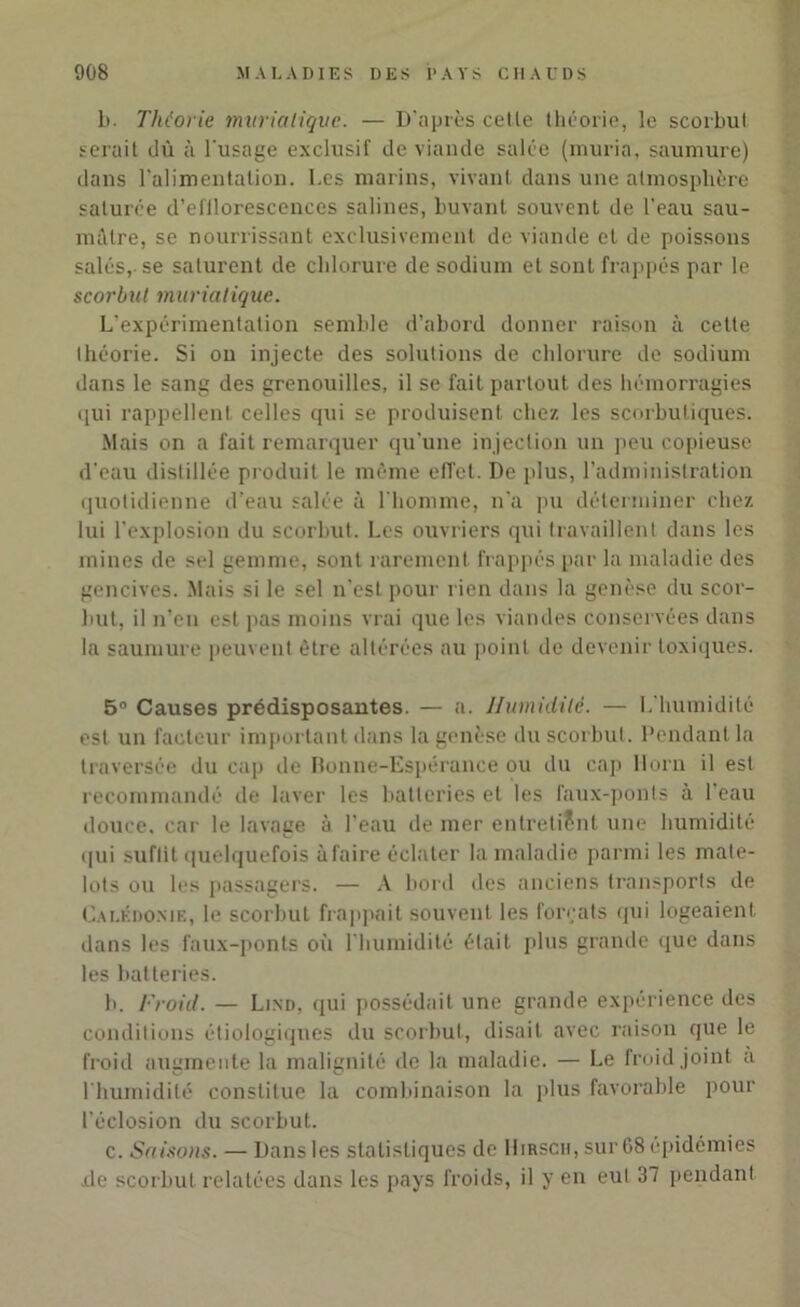 b. Théorie muriatique. — D'après cetle théorie, le scorbut serait dû à l'usage exclusif de viande salée (muria, saumure) dans l’alimentation. I.es marins, vivant dans une atmosphère saturée d’efllorescences salines, buvant souvent de l'eau sau- mâtre, se nourrissant exclusivement de viande et de poissons salés, se saturent de chlorure de sodium et sont frappés par le scorbut muriatique. L'expérimentation semble d’abord donner raison à cette théorie. Si ou injecte des solutions de chlorure de sodium dans le sang des grenouilles, il se fait partout des hémorragies qui rappellent celles qui se produisent chez les scorbutiques. Mais on a fait remarquer qu'une injection un peu copieuse d'eau distillée produit le même effet. De plus, l’administration quotidienne d’eau salée à l'homme, n’a pu déterminer chez lui l’explosion du scorbut. Les ouvriers qui travaillent dans les mines de sel gemme, sont rarement frappés par la maladie des gencives. Mais si le sel n'est pour rien dans la genèse du scor- but, il n’en est pas moins vrai que les viandes conservées dans la saumure peuvent être altérées au point de devenir toxiques. 5° Causes prédisposantes. — a. Humidité. — L'humidité est un facteur important dans la genèse du scorbut. Pendant la traversée du cap de Bonne-Espérance ou du cap Horn il est recommandé de laver les batteries et les faux-ponts à l'eau douce, car le lavage à l’eau de mer entretient une humidité qui suflit quelquefois à faire éclater la maladie parmi les mate- lots ou les passagers. — A bord des anciens transports de Calédonie, le scorbut frappait souvent les forçats qui logeaient dans les faux-ponts où l'humidité était plus grande que dans les batteries. b. Froid. — Lind, qui possédait une grande expérience des conditions étiologiques du scorbut, disait avec raison que le froid augmente la malignité de la maladie. — Le froid joint a l'humidité constitue la combinaison la plus favorable pour l’éclosion du scorbut. c. Saisons. — Dans les statistiques de Hirsch, sur G8 épidémies .de scorbut relatées dans les pays froids, il y en eut 37 pendant