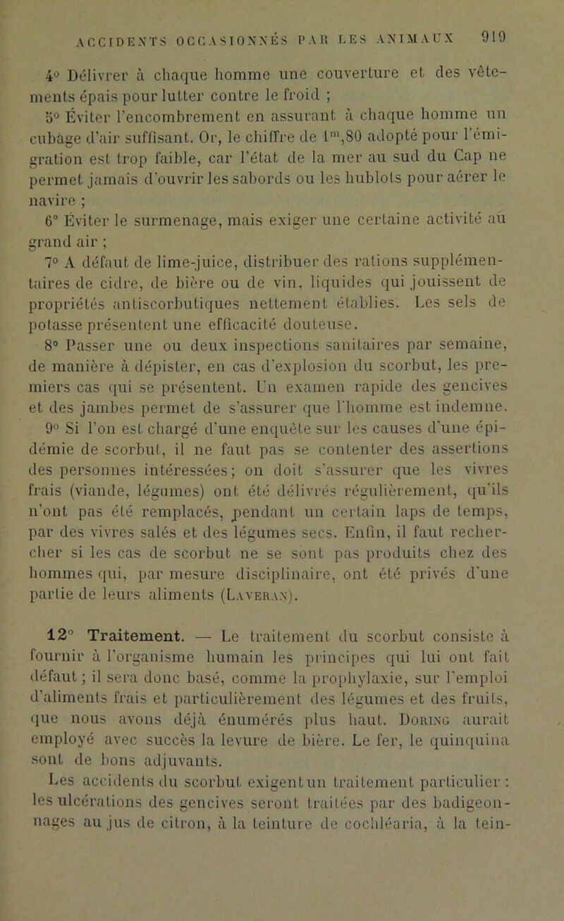 4° Délivrer à chaque homme une couverture et des vête- ments épais pour lutter contre le froid ; o° Éviter l’encombrement en assurant à chaque homme un cubage d'air suffisant. Or, le chiffre de lm,80 adopté pour l’émi- gration est trop faible, car l’état de la mer au sud du Cap ne permet jamais d’ouvrir les sabords ou les hublots pour aérer le navire ; 6° Éviter le surmenage, mais exiger une cerLaine activité au grand air ; 7° A défaut de lime-juice, distribuer des rations supplémen- taires de cidre, de bière ou de vin, liquides qui jouissent de propriétés antiscorbutiques netLement établies. Les sels de potasse présentent une efficacité douteuse. 8° Passer une ou deux inspections sanitaires par semaine, de manière à dépister, en cas d’explosion du scorbut, les pre- miers cas qui se présentent. Un examen rapide des gencives et des jambes permet de s’assurer que l'homme est indemne. 9° Si l’on est chargé d'une enquête sur les causes d'une épi- démie de scorbut, il ne faut pas se contenter des assertions des personnes intéressées; on doit s’assurer que les vivres frais (viande, légumes) ont été délivrés régulièrement, qu'ils n’ont pas été remplacés, pendant un certain laps de temps, par des vivres salés et des légumes secs. Enfin, il faut recher- cher si les cas de scorbut ne se sont pas produits chez des hommes qui, par mesure disciplinaire, ont été privés d'une partie de leurs aliments (Laveran). 12° Traitement. — Le traitement du scorbut consiste à fournir à l’organisme humain les principes qui lui ont fait défaut ; il sera donc basé, comme la prophylaxie, sur l’emploi d’aliments frais et particulièrement des légumes et des fruits, que nous avons déjà énumérés plus haut. Doiung aurait employé avec succès la levure de bière. Le fer, le quinquina sont de bons adjuvants. Les accidents du scorbut exigent un traitement particulier: les ulcérations des gencives seront traitées par des badigeon- nages au jus de citron, à la teinture de cochléaria, à la tein-