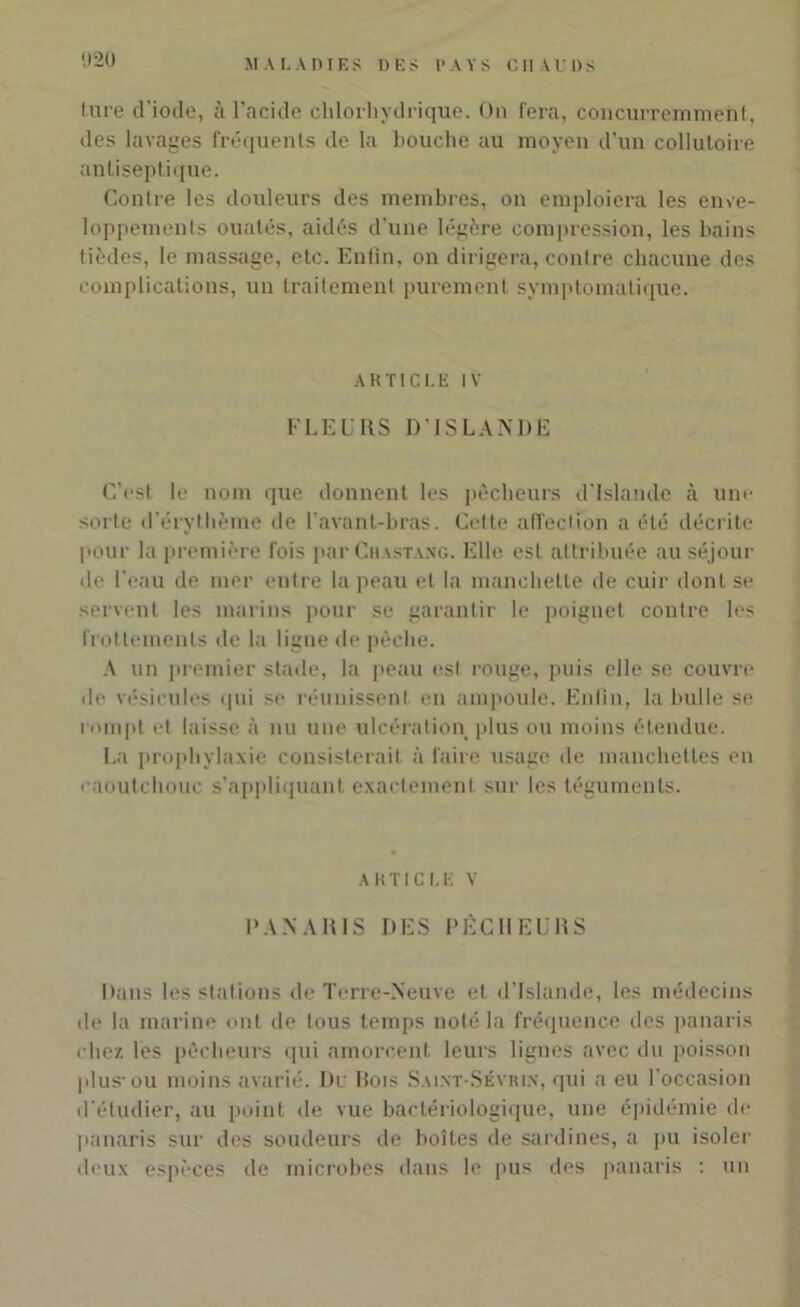 ture d'iode, à l’acide chlorhydrique. On fera, concurremment, des lavages fréquents de la bouche au moyen d’un collutoire antiseptique. Contre les douleurs des membres, on emploiera les enve- loppements ouatés, aidés d’une légère compression, les bains tièdes, le massage, etc. Enfin, on dirigera, contre chacune des complications, un traitement purement symptomatique. ARTICLE IV F LEURS D’ISLANDE C’est le nom que donnent les pécheurs d’Islande à une sorte d’érythème de l’avant-bras. Celte affection a été décrite pour la première fois par Chastaxg. Elle est attribuée au séjour de l'eau de mer entre la peau et la manchette de cuir dont se servent les marins pour se garantir le poignet contre les frottements de la ligne de pèche. A un premier stade, la peau est rouge, puis elle se couvre de vésicules qui se réunissent en ampoule. Enfin, la bulle se rompt et laisse à nu une ulcération plus ou moins étendue. La prophylaxie consisterait à faire usage de manchettes en caoutchouc s’appliquant exactement sur les téguments. article v PANARIS DES PÊCHEURS Dans les stations de Terre-Neuve et d’Islande, les médecins de la marine ont de tous temps noté la fréquence des panaris chez les pêcheurs qui amorcent leurs lignes avec du poisson plus-ou moins avarié. Du Bois Salnt-Sévrlx, qui a eu l’occasion d’étudier, au point de vue bactériologique, une épidémie de panaris sur des soudeurs de boîtes de sardines, a pu isoler deux espèces de microbes dans le pus des panaris : un