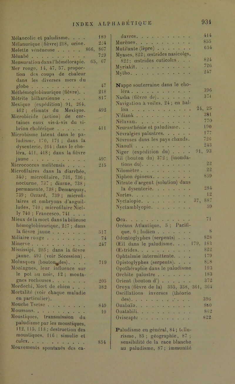 INDEX A U P Mélancolie et paludisme. ... ISO Mélanurique (fièvre)218, urine. Melelle vénéneuse 866, 807 Mena lié 729 Mensuration dans l'Iiémélorapie. 05, 07 Mer rouge, 14, 47, 57, propor- tion des coups de clialcur dans les diverses mers du globe 47 Méthénioglobinurique (fièvre). . 218 Métrite bilharzienne 817 Mexique (expédition) 91, 204, 402 ; climats du Mexique. 492 Microbicide (action) de cer- taines eaux vis-à-vis du vi- brion cholérique 411 Microbisme iatent dans le pa- ludisme, 170, 171 ; dans la dysenterie, 204; dans le cho- léra, 411, 418; dans la fièvre jaune 497 Micrococcus melitensis .... 215 Microfilaires dans la diarrhée, 340; mierofilaire, 731, 730 ; nocturne, 737 ; diurne, 738 ; permanente, 738 ; Demarquay, 739 ; Ozzard, 739 ; microfi- laires et embryons d’anguil- ludes, 740 ; mierofilaire Niel- lv 740 ; Francesco, 741 . . . Mieux de la mort dans labilieuse hémoglobinuriquc, 227 ; dans la fièvre jaune 517 Miliaire rouge 74 Minerve 247 Mississipi, 205; dans la fièvre jaune. 493 (voir Sécession) . Molusques (boulonnées). . . . 719 Montagnes, leur influence sur le pot au noir, 12 ; monta- gnes rocheuses 205 Mordechi, Mort de chien . . . 382 Mortalité (voir chaque maladie en particulier). Mouche Tselse 849 Moussons 19 Moustiques, transmission du paludisme par les moustiques, 112, 115, 118 ; destruction des moustiques, 116: simulio et culex 854 Mouvements spontanés des ca- H A13 ÉTIQUE 93 i davros 414 Murènes 800 Mutilante (lèpre) 654 Myases, S22; œstrides nasicoles, 822 ; œstrides cuticoles . . . 824 Mvriakit 720 Mylho -47 Nappe souterraine dans le cho- léra 396 Nasha (fièvre de) 371 Navigation à voiles, 24 ; en bal- lon 24, 25 N’diank 381 Nélavan 770 Neurasthénie et paludisme. . . 190 Névralgies palustres 177 Névroses dans les pays chauds. 720 Niaouli 243 Niger (expédition du) .... 91, 93 Nil (boulon du) 372 ; (inonda- tions du) 22 Nilomètre 22 Niphon épineux 859 Nitrate d’argent (solution) dans la dysenterie 2S4 Nortes 12 Nyctalopie 37, 887 Nyclamblyopie 59 Oca 71 Océans Atlantique, 5 ; Pacifi- que, 6 ; ludion S Odontoglyphes (serpents) . . . 828 Œil dans le paludisme. . . 179, 183 Œstrides 822 Ophtalmie intermittente. ... 179 Opistoglyphes (serpents). . . . 828 Opothéraphie dans le paludisme 193 Orchite palustre 183 Orient (bouton d’) 372 Orova (fièvre de la) 355, 358, 361, 364 Oscillations inverses (théorie des) • . . . 396 Ouabaïo 8S0 Ouatabili 802 Oviscapto 822 Paludisme en général, 84; tillu- risme, 85; géographie, 87 ; sensibilité de la race blanche au paludisme, 87 ; immunité