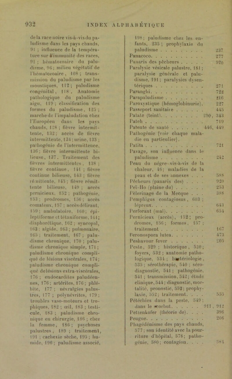 032 IX D E X A L P H A H E T I Q U E de la race noire vis-à-vis du pa- ludisme dans les pays chauds, 91 ; influence de la tempéra- ture sur l'immunité des races, 91 ; hématozoaire du palu- disme, 96; milieu végétatif de l'hématozoaire, 108; trans- mission du paludisme par les moustiques, 112; paludisme congénital, 118. Anatomie pathologique du paludisme aigu, 119; classification des formes du paludisme, 125; marche de l'impaludation chez l'Européen dans les pays chauds, 128 ; fièvre intermit- tente, 1.82; accès de fièvre intermittente, 134 ; urine. 135 ; palhogénie de l'intermittence, 136; fièvre intermittente bi- lieuse, 137. Traitement des lièvres intermittentes, 138; lièvre continue. 141 ; lièvre continue bilieuse, 143 ; lièvre rémittente, 145; fièvre rémit- tente bilieuse, 149 ; accès pernicieux. 152 : palhogénie, 153; prodromes, 156; accès comateux. 157 : aecèsdélirant, 159; ambulatoire. 160; épi- leptiforme et tétaniforme, 161 ; diaphorélique. 162 ; syncopal, 163; algide, 163; pulmonaire. 165; traitement, 167; palu- disme chronique, 170 ; palu- disme chronique simple, 171 ; paludisme chronique compli- qué de lésions viscérales, 174; paludisme chronique compli- qué de lésions extra-viscérales, 176 ; endocardites paludéen- nes, 176; artériles, 176 ; phlé- bite, 177 ; névralgies palus- tres, 177 ; polynévrites, 179; troubles vaso-moteurs et tro- phiques, 182 ; œil, 183 ; testi- cule, 183 ; paludisme chro- nique en chirurgie, 186 ; chez, la femme, 186; psychoses palustres, 189 ; traitement, 191 ; cachexie sèche, 195 ; hu- mide, 196; paludisme associé, 198; paludisme chez les en- fants, 235 ; prophylaxie du paludisme Panacoco Panaris des pécheurs Paralysie vésicale palustre, 181 ; paralysie générale et palu- disme, 191 ; paralysies dysen- tériques Paranghi Parapaludismc Paroxystique (hémoglobinurie). Passeport sanitaiie Patate (teint) 290, Patch Patente de sauté 446, Palhogénie (voir chaque mala- die en particulier). l’alita Pavage, son influence dans le paludisme Peau du nègre vis-à-vis de la chaleur, 46; maladies de la peau et de ses annexes . . . Pêcheurs (panaris des) .... Peï-llo (plaine du) Pèlerinage do la Mecque . . . Pemphigus contagiosus , 603 ; lépreux Perforant (mal) Pernicieux (accès), 152; pro- dromes, 156; formes, 157 ; traitement Peronospora lutea Peshavour fever Peste, 529 ; historique, 530; foyers, 532 ; anatomie patho- logique, 53 4; bactériologie, 535 ; sérothérapie, 540 ; séro- diagnostic, 541 ; palhogénie, 541 ; transmission, 542 ; élude clinique, 544; diagnostic, mor- talité, pronostic, 552; prophy- laxie, 552; traitement. . . . Pétéchies dans la peste, 549 ; dans le scorbut 911, Petienkofer (théorie de). . . . Pcugue Phagédénisme des pays chauds, 577 ; son identité avec la pour- riture d'hôpital, 578; patho- génie, 580; contagion. . . . 237 277 920 271 722 216 227 445 343 719 449 721 242 aSh 920 253 388 643 651 107 473 205 912 390 200