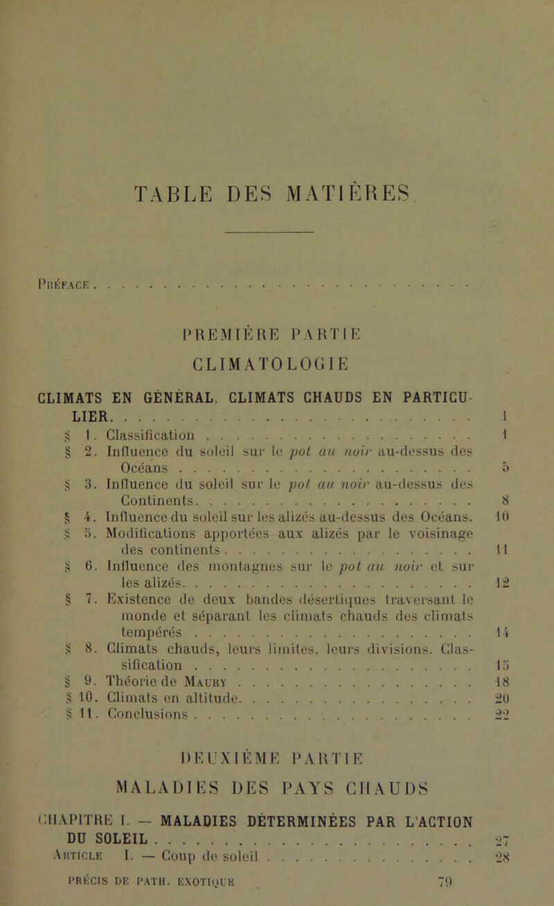 TABLE DES MATIÈRES Préfacé PREMIÈRE PARTIE CLIMATOLOGIE CLIMATS EN GÉNÉRAL, CLIMATS CHAUDS EN PARTICU- LIER 1 $ I. Classification I § 2. Influence du soleil sur le pot au noir au-dessus des Océans ô S 3. Influence du soleil sur le pot au noir au-dessus des Continents S § 4. Influence du soleil sur les alizés au-dessus des Océans. 10 S 5. Modifications apportées aux alizés par le voisinage des continents 11 § 6. Influence des montagnes sur le pot au noir et sur les alizés 12 § 7. Existence de deux bandes désertiques traversant le monde et séparant les climats chauds des climats tempérés 14 § 8. Climats chauds, leurs limites, leurs divisions. Clas- sification 15 § 9. Théorie de Maury 18 § 10. Climats en altitude 20 §11. Conclusions 22 DEUXIÈME PARTIE MALADIES DES PAYS CHAUDS CHAPITRE I. — MALADIES DÉTERMINÉES PAR L’ACTION DU SOLEIL 27 Article I. — Coup de soleil 28 PRÉCIS DE PATH. EXOTlol'K 79