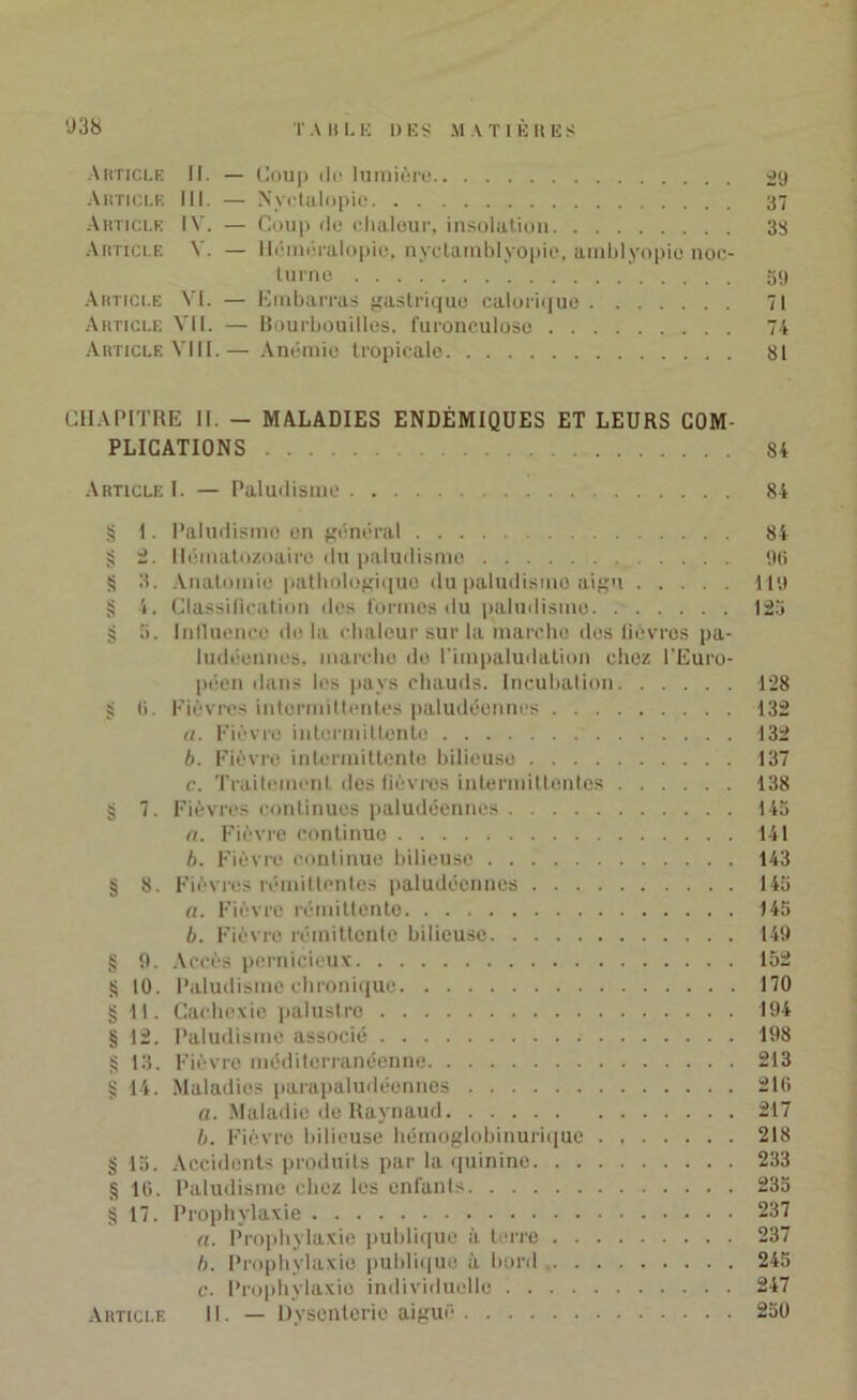 Article II. — Coup de lumière 29 Article III. — Nvclalopie 37 Article IV. — Coup de chaleur, insolation 33 Article V. — Héméralopie, nyctamblyopie, arablyopie noc- turne 39 Article VI. — Embarras gastrique calorique 71 Article VII. — Bourbouilles, furonculose 74 Article VIII.— Anémie tropicalo 81 CHAPITRE II. — MALADIES ENDÉMIQUES ET LEURS COM- PLICATIONS 84 ArticleL — Paludisme 84 § I. Paludisme en général 84 § 2. Hématozoaire du paludisme ot» S 3. Anatomie pathologique du paludisme aigu 119 § 4. Classification des formes du paludisme 125 § a. Influence de la chaleur sur la marche des lièvres pa- ludéennes. marche de l'impaludation chez l’Euro- péen dans les pays chauds. Incubation 128 § (i. Fièvres intermittentes paludéennes 132 «. Fièvre intermittente 132 b. Fièvre intermittente bilieuse 137 c. Traitement des fièvres intermittentes 138 § 7. Fièvres continues paludéennes 145 a. Fièvre continue 141 b. Fièvre continue bilieuse 143 § 8. Fièvres rémittentes paludéennes 145 «. Fièvre rémittente 145 b. Fièvre rémittente bilieuse 149 § 9. Accès pernicieux 152 S 10. Paludisme chronique 170 § 11. Cachexie palustro 194 § 12. Paludisme associé 198 S 13. Fièvre méditerranéenne 213 g 14. Maladies parapaludéennes 216 a. Maladie de Raynaud 217 b. Fièvre bilieuse hémoglobinurique 218 § 15. Accidents produits par la quinine 233 g 16. Paludisme chez les enfants 235 § 17. Prophylaxie 237 «. Prophylaxie publique à terre 237 b. Prophylaxie publique à bord 245 c. Prophylaxie individuelle 247