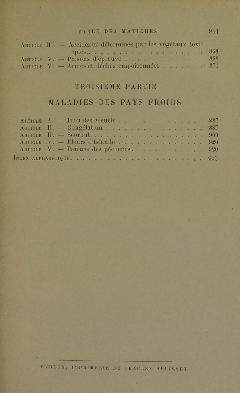 Article III. — Accidents déterminés par les végétaux toxi- ques 868 Article IV. — Poisons d’épreuve 869 Article V. — Armes et flèches empoisonnées 871 TROISIÈME PARTIE MALADIES DES PAYS FROIDS Article I. — Troubles visuels 887 Article IL — Congélation 887 Article III. — Scorbut 900 Article IV. — Pleurs d’Islande 920 Article V. — Panaris des pêcheurs 920 Index alphabétique. 923 E V H E U X , IM P R I M K H1 E DE C II A lîl.ES H É H I S S E Y