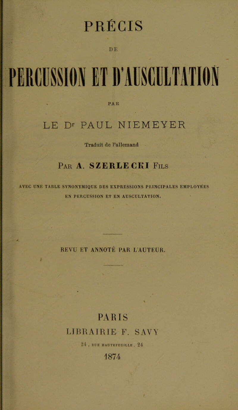 PRECIS DE PAR LE D>- PAUL NIEMEYER Traduit de l’allemand Par A. SZERLECKI Fils AVEC UNE TABLE SYNONYMIQUE DES EXPRESSIONS PRINCIPALES EMPLOYEES EN PERCUSSION ET EN AUSCULTATION. BEVU ET AN NOTE PAR L AUTEUR. PARIS LIBRAIRIE F. SAVY 24 , BCE IUCTBFEUILIE , 24 1874