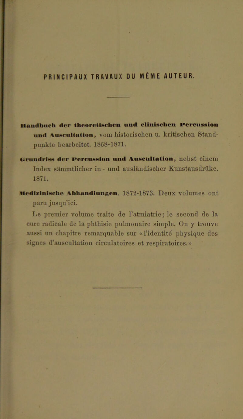 PRINCIPflUX TRAYAUX DU lYIEME AUTEUR. Ilaiiriliuch tier theoretlsctaen mill elinisclien Percussion mill Auscultation, vom historischen u. kritischen Stand- punkte bearbeitet. 1868-1871. Uriiutlriss iler percussion uuil Auscultation, nebst einem Index sammtlicher in - und auslandischer Kunstausdriike. 1871. ticdizinischc Abhantllnngen. 1872-1873. Deux volumes ont paru jusqu’iei. Le premier volume traite de l’atmiatrie; le second de la cure radicale de la phthisic pulmonaire simple. On y trouve aussi un chapitre remarquable sur «l’identite physique des signes d’auscultation circulatoires et respiratoircs.»