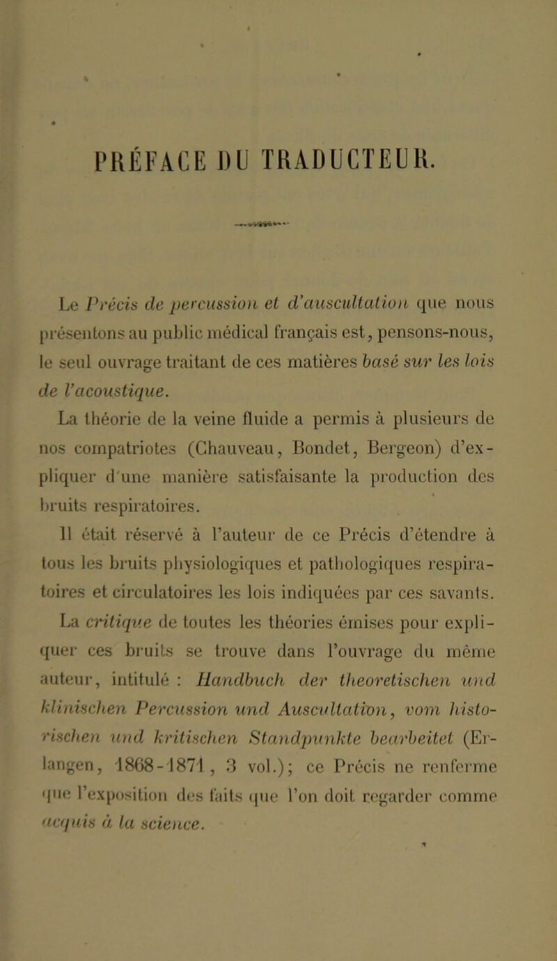 PREFACE DC TRADUCTEUR. Le Precis de percussion et d’auscultation que nous pr6sentons an public medical frangais cst, pensons-nous, le seal ouvrage traitant de ces matieres base sur les Ids de Vacoustique. La theorie de la veine fluide a permis a plusieurs de nos cornpatriotes (Chauveau, Bondet, Bergeon) d’ex- pliquer d une maniere satisfaisante la production des bruits respiratoires. 11 etait reserve a l’auteur de ce Precis d’etendre a tous les bruits physiologiques et patbologiques respira- toires et circulatoires les lois indiquees par ces savants. La critique de toutes les theories einises pour expli- quer ces bruits se trouve dans I’ouvrage du meme auteur, intitule : Handbucli der theoretischen und klinischen Percussion und Auscultation, vom histo- rischen und kritischen Standpunkte bearbeitet (Er- langen, 1868-1871, 3 vol.) ; ce Precis ne renferme que l’exposition des t'aits que Ton doit regarder comrne acquis d la science.