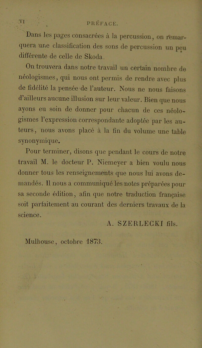 Dans les pages consacrees a la percussion, on rernar- quera une classification des sons de percussion un peu differerite de celle de Skoda. On trouvera dans notre travail un certain nombre de neologismes, qui nous ont permis de rendre avec plus de fidelite la pensee de F auteur. Nous ne nous faisons d’ailleurs aucune illusion sur leur valeur. Bien que nous ayons eu soin de donner pour cliacun de ces neolo- gismes l’expression correspondante adoptee par les au- teurs, nous avons place a la fin du volume une table synonymique. Pour terminer, disons que pendant le cours de notre travail M. le docteur P. Niemeyer a bien voulu nous donner tous les renseignements que nous lui avons de- ni andes. 11 nous a communique les notes preparees pour sa seconde edition, afin que notre traduction francaise soit parfaitement au courant des derniers travaux de la science. A. SZERLECKI fils. Mulhouse, octobre 1873.