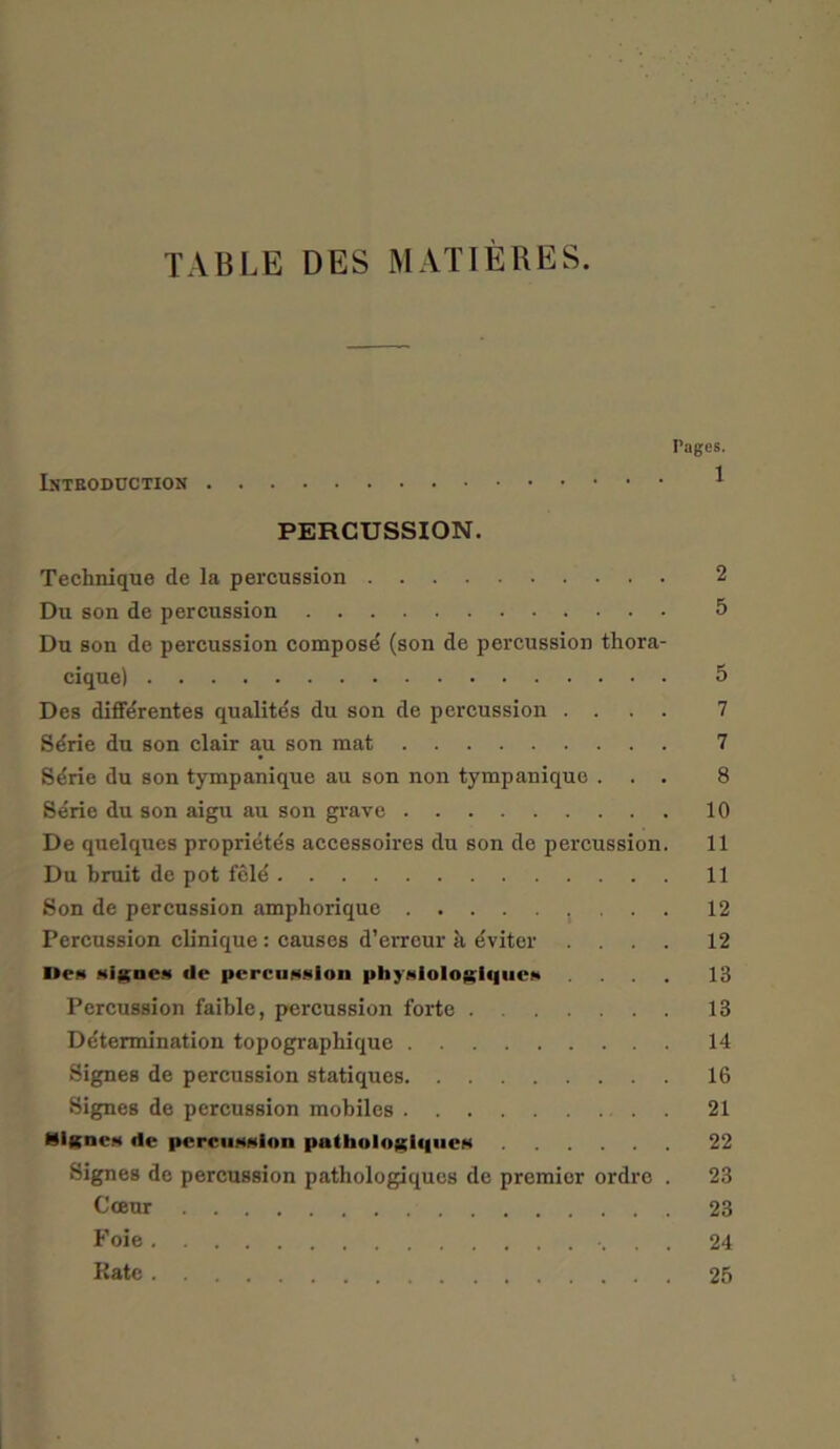 TABLE DES MATIERES. Pages. * PERCUSSION. Technique de la percussion 2 Du son de percussion 5 Du son de percussion composd (son de percussion thora- cique) 5 Des diffdrentes qualites du son de percussion .... 7 Sdrie du son clair au son mat 7 Sdrie du son tympanique au son non tympanique ... 8 Serie du son aigu au son grave 10 De quelques propriety accessoires du son de percussion. 11 Du bruit de pot fele 11 Son de percussion amphorique 12 Percussion clinique: causes d’erreur h dviter .... 12 Don signeM tie pe mission phyNioIogiiiucn .... 13 Percussion faible, percussion forte 18 Determination topographique 14 Signes de percussion statiques 16 Signes de percussion mobiles 21 ISignes de perciiMgion pathologi<l»cN 22 Signes de percussion patliologiques de premier ordre . 23 Cceur 23 Foie 24 Rate 25