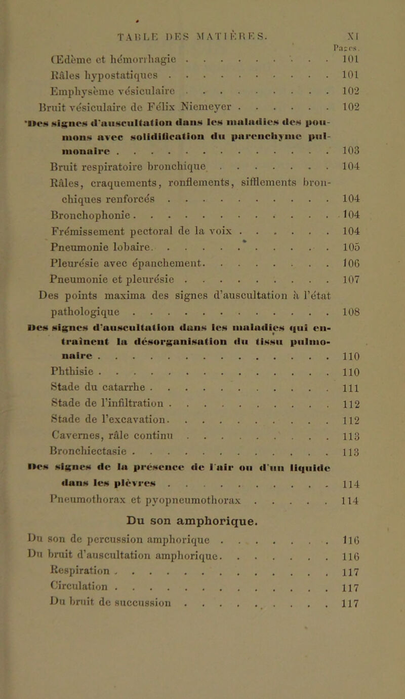 Pap os. CEdeme et hemorrhagic 101 R&les hypostatiques 101 Empliyseme vesiculaire 102 Bruit vesiculaire do Felix Niemeyev 102 'lies signes d'anscultation (Ians les maladies des pou- mous avec solidification du parenchjme |(»l monaire 103 Bruit respiratoire bronchique 104 Rales, eraquements, ronflements, sifflements bron- chiques renforc^s 104 Broncho phonie 104 Fremissement pectoral de la voix 104 Pneumonie lobaire 105 Pleuresie avec e'pancheinent 106 Pneumonie et pleuresie 107 Des points maxima des signes d’auscultation a I’d tat pathologique 108 lies signes d'anscultation duns les maladies qul en- trainent la disorganisation dn lissn {millio- naire 110 Phtliisie 110 Stade du catarrhe Ill Stade de l’infiltration 112 Stade de l’excavation 112 Cavemes, r&le continu 113 Broncliiectasie 113 l»es signes de la presence de l air ou d un liqtiide dans les plevres 114 Pneumothorax et pyopneumothorax 114 Du son amphorique. Du son de percussion amphorique 116 Du bruit d’auscultation amphorique 116 Respiration 117 Circulation Du bruit de succussion 117