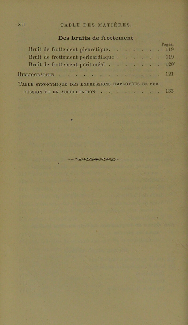 Des bruits de frottement Pages. Bruit de frottement pleuretique 119 Bruit de frottement pericardiaque 119 Bruit de frottement peritoneal 120' Bibliographie 121 Table synonymique des expressions employees en per- cussion ET EN AUSCULTATION 133