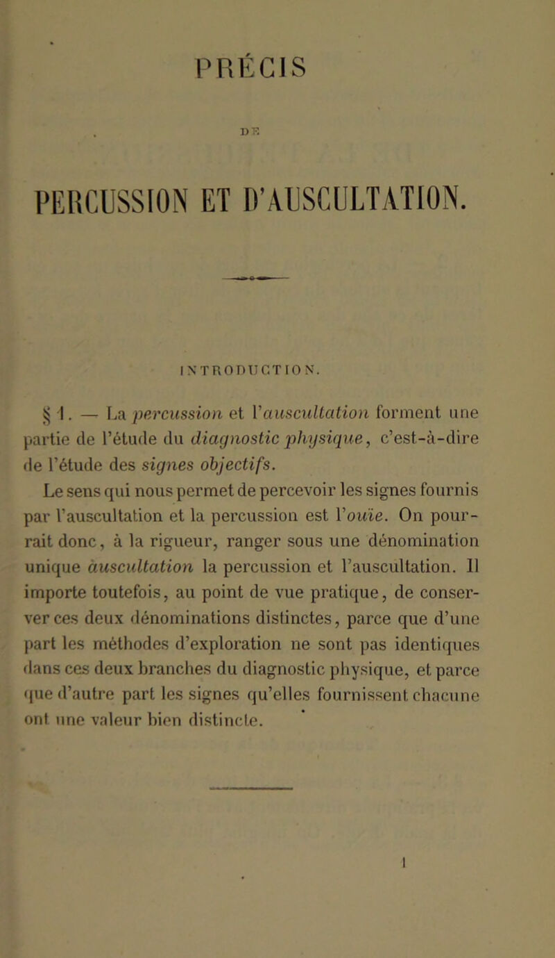 PRECIS ])K PERCUSSION ET IVAUSCULTATION. INTRODUCTION. 55 I. — La percussion et 1’auscultation forment one partie de l’etude du diagnostic physique, c’est-a-dire de l’dtude des signes objectifs. Le sens qui nous permet de percevoir les signes fournis par 1’auscultation et la percussion est You'ie. On pour- rait done, a la rigueur, ranger sous une denomination unique auscultation la percussion et 1’auscultation. 11 importe toutefois, au point de vue pratique, de conser- verces deux denominations distinctes, parce que d’une part les methodes d’exploration ne sont pas identiques dans ces deux branches du diagnostic physique, et parce qued’autre part les signes qu’elles fournissent chacune ont une valeur bien distincte. l