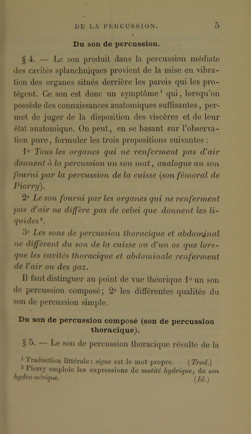 Du son de percussion. § 4. — Le son produit dans la percussion mediate des caviles splanchniques provient de la mise en vibra- tion des organes situes derriere les parois qui les pro- tegent. Ce son est done un symptome1 qui, lorsqu’on possede des connaissances anatomiques suffisantes, per- met de juger de la disposition des visceres et de leur etat anatomique. On peut, en se basant sur l’observa- tion pure, formuler les trois propositions suivantes : 1° Tons les organes qui ne renferment pas d'air donnent d la percussion un son mat, analogue au son foumi par la percussion de la cuisse (son femoral de Piorry). 2° Le son foumi par les organes qui ne renferment pas d’air ne differe pas de celui que donnent les li- quides*. 3° Les sons de percussion thoracique et abdominal ne different du son de la cuisse ou d’un os que lors- que les cavites thoracique et abdominale renferment de Vair ou des gaz. II faut distinguer au point de vue theorique 1° un son de percussion compose; 2° les dillerentes qualites du son de percussion simple. Du son de percussion compost (son de percussion thoracique). § 5. — Le son de percussion thoracique resulte de la 1 1 raduction littdrale: signe est lc mot propre. {Trad.) - liorry emploie les expressions de matitc hydrique, de son hydro-aerique. (Id.)