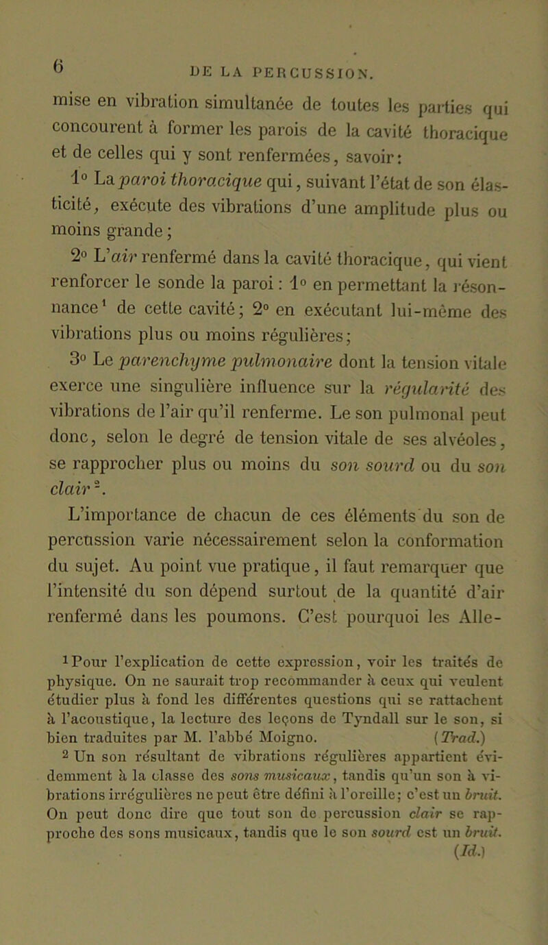 DE LA PERCUSSION. raise en vibration simultanee de loutes les parties qui concourent a former les parois de la cavite thoracique et de celles qui y sont renfermees, savoir: 1° La paroi thoracique qui, suivant l’etat de son elas- ticity, execute des vibrations d’une amplitude plus ou moins grande; 2° L’air renferme dans la cavite thoracique, qui vient renforcer le sonde la paroi: 1° en permettant la reson- nance1 de cette cavite; 2° en executant lui-meme des vibrations plus ou moins regulieres; 3° Le parenchyme pulmonaire dont la tension vilale exerce une singuliere influence sur la regularity des vibrations de Fair qu’il renferme. Le son pulmonal peut done, selon le degre de tension vitale de ses alveoles, se rapproclier plus ou moins du son sourd ou du son clair °. L’importance de chacun de ces elements du son de percussion varie necessairement selon la conformation du sujet. Au point vue pratique, il faut remarquer que 1’intensite du son depend surtout de la quantite d’air renferme dans les poumons. C’est pourquoi les Alle- iPour 1’explication de cette expression, voir les traitds de physique. On ne saurait trop recommander ii ceux qui veulent etudier plus a fond les diffdrentes questions qui se rattachent h l’acoustique, la lecture des leqons de Tyndall sur le son, si bien traduites par M. l’abbe Moigno. (Trad.) 2 Un son resultant de vibrations regulieres appartient evi- demment ii la classe des sons musicaux, tandis qu’un son a vi- brations irregulieres ne peut etre defini ii l’oreillc; c’est un bruit. On peut done dire que tout son de percussion dair se rap- proche des sons musicaux, tandis que le son sourd cst un bruit. (Id.)