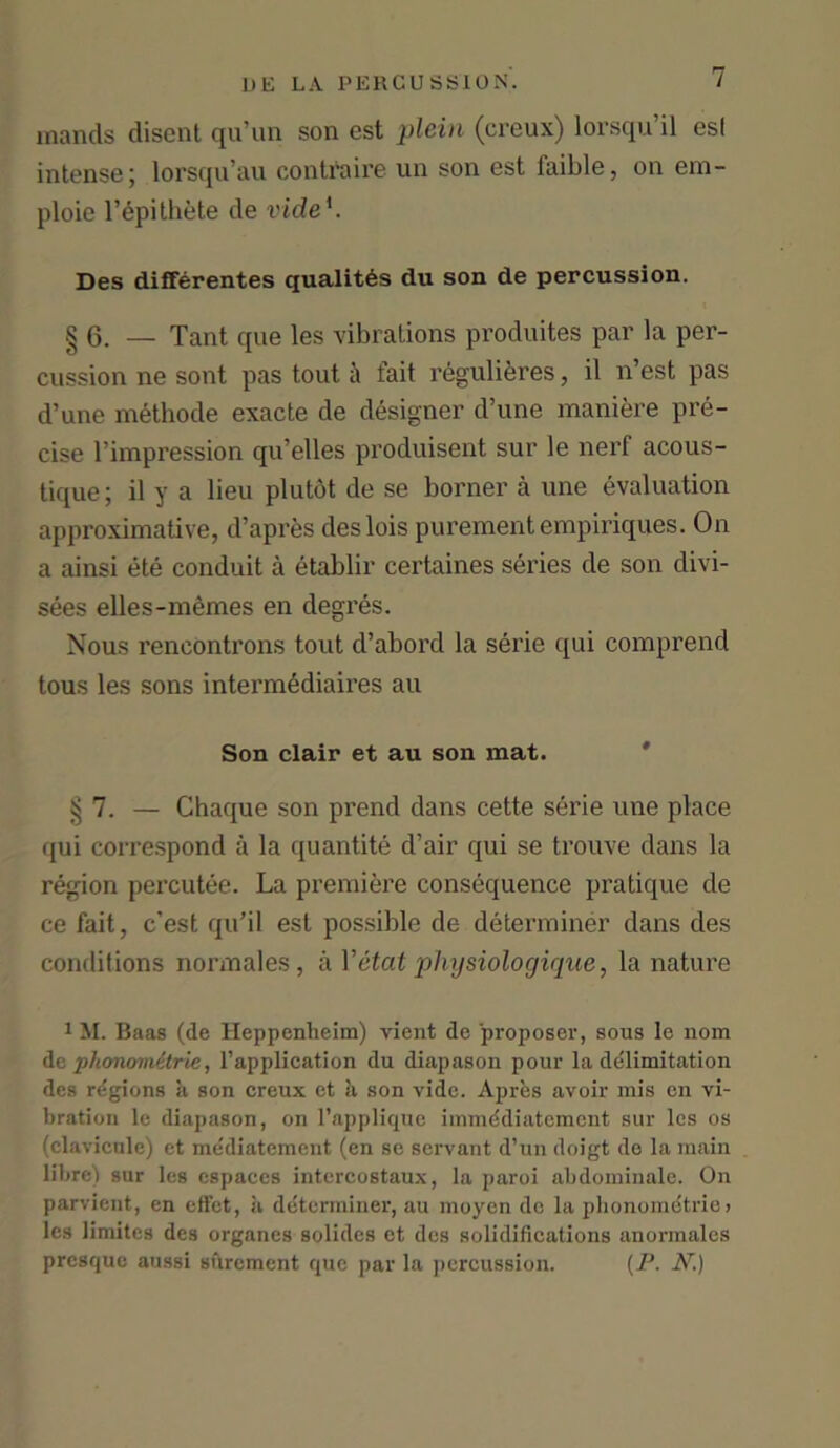 inands disent qu’un son est plein (creux) lorsqu’il esl intense; lorsqu’au contraire un son est faible, on em- ploie l’epithete de vide'. Des differentes qualites du son de percussion. § 6. — Tant que les vibrations produites par la per- cussion ne sont pas tout ii fait regulieres, il n’est pas d’une methode exacte de designer d’une maniere pre- cise rimpression qu’elles produisent sur le nerf acous- tique; il y a lieu plutot de se borner a une evaluation approximative, d’apres deslois purementempiriques. On a ainsi ete conduit a etablir certaines series de son clivi- sees elles-m ernes en degres. Nous rencontrons tout d’abord la serie qui comprend tous les sons interm6diaires au Son clair et au son mat. $1. — Chaque son prend dans cette serie une place qui correspond a la quantite d’air qui se trouve dans la region percutee. La premiere consequence pratique de ce fait, c’est qu’il est possible de determiner dans des conditions normales, aYetat pliysiologique, la nature 1 M. Baas (de Heppenheim) vient de proposer, sous le nom dc phonomitrie, l’application du diapason pour la delimitation des regions a son creux et ti son vide. Apres avoir mis en vi- bration le diapason, on l’applique immddiatcmcnt sur les os (elavicule) et mediatement (en se servant d’un doigt de la main litre) sur les cspaces intercostaux, la paroi abdominale. On parvient, en effet, a determiner, au moycn de la phonoinetrie > les limites des organes solides et des solidifications anormales presque aussi surement que par la percussion. (P. N.)