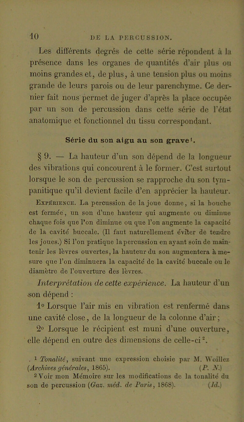 Les differents degres de cette serie respondent a la presence dans les organes de quantites d’air plus ou inoins grandes et, de plus, a une tension plus ou moins grande de leurs parois ou de leur parenchvme. Ce der- nier fait nous permet de juger d’apres la place occupee par un son de percussion dans cette serie de l’etat anatomique et fonctionnel du tissu correspondant. Serie du son aigu au son grave1. § 9. — La hauteur d’un son depend de la longueur des vibrations qui concourent a le former. G’est surtout lorsque le son de percussion se rapproche du son tym- panitique qu’il devient facile d’en apprecier la hauteur. Experience. La percussion de la joue donne, si la bouche est fermee, un son d’une hauteur qui augmente ou diminue chaque fois que l’on diminue ou que l’on augmente la capacite de la cavite buccale. (II faut naturellement eviter de tendre les joues.) Si l’on pratique lapercussion en ayant soin de main- tenir les levres ouvertes, la hauteur du son augmentera h me- sure que l’on diminuera la capacite de la cavite buccale ou le diametre de l’ouverture des levres. Interpretation de cette experience. La hauteur d’un •son depend : 1° Lorsque l’air mis en vibration est renferme dans une cavite close, de la longueur de la colonne d’air; 2° Lorsque le recipient est muni d’une ouverture, elle depend en outre des dimensions de celle-ci'-. . 1 Tonalite, suivant une expression choisie par M. Woillez (Archives gdndrales, 1865). (P. N.) 2 Voir mon Memoire sur les modifications de la tonalite du son de percussion (Gaz. vied, de Paris, 1868). (Id.)