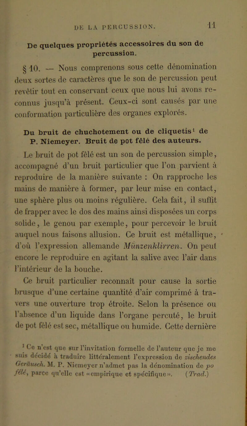 De quelques proprieties accessoires du son de percussion. ^ 10. Nous comprenons sous cette denomination deux sortes de caractferes que le son de percussion peut revelir tout en conservant ceux que nous lui avons re- connus jusqu’a present. Ceux-ci sont causes par une conformation particuliere des organes explores. Du bruit de chuchotement ou de cliquetis1 de P. Niemeyer. Bruit de pot f616 des auteurs. Le bruit de pot fele est un son de percussion simple, accompagne d’un bruit particulier que l’on parvient a reproduire de la maniere suivante : On rapproche les mains de maniere a former, par leur mise en contact, une sphere plus ou moins reguliere. Gela fait, il suffit de frapper avec le dos des mains ainsi disposees un corps solide, le genou par exemple, pour percevoir le bruit auquel nous faisons allusion. Ce bruit est metallique, • d’ou l’expression allemande Munzenklirren. On peut encore le reproduire en agitant la salive avec Fair dans Finterieur de la bouche. Ce bruit particulier reconnait pour cause la sortie brusque d’une certaine quantite d’air comprime a tra- vers une ouverture trop etroite. Selon la presence ou Fabsence d’un liquide dans Forgane percute, le bruit de pot fele est sec, mdtallique ou humide. Cette derniere 1 Ce n’est que sur l’invitation formelle de l’auteur que je me sms ddcidd a traduirc littdralcment rcxpression de ziechenclen Oer&tuch. M. P. Niemeyer n’admet pas la denomination do po file, parce qu’elle est «empirique ct spdcifique». {Trail.)